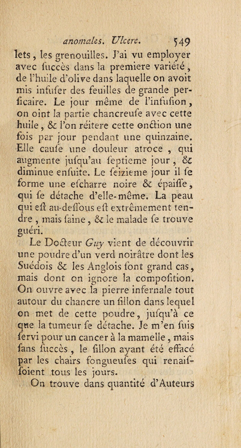 lets , les grenouilles. J’ai vu employer avec fuccès dans la première variété, de 1 'huile d’olive dans laquelle on avoit mis infufer des feuilles de grande per- ficaire. Le jour même de Pinfufion ? on oint la partie chancreufe avec cette huile, & l’on réitéré cette enélion une fois par jour pendant une quinzaine. Elle caufe une douleur atroce , qui augmente jufqu’au feptieme jour, &l diminue enfuite. Le feizieme jour il fe forme une efcharre noire & épaifie 9 qui fe détache d’elle* même. La peau qui eil au-deffoys e(l extrêmement ten¬ dre , mais faine ? & le malade fe trouve guéri. Le Doéleur Guy vient de découvrir une poudre d’un verd noirâtre dont les Suédois & les Angîois font grand cas9 mais dont on ignore la compoftion. On ouvre avec la pierre infernale tout autour du chancre un fillon dans lequel on met de cette poudre 9 jufqu’à ce que la tumeur fe détache. Je m’en fuis fervi pour un cancer à la mamelle, mais fans fuccès , le filon ayant été effacé par les chairs fongueufes qui renaif* foient tous les jours. On trouve dans quantité d’Auteurs