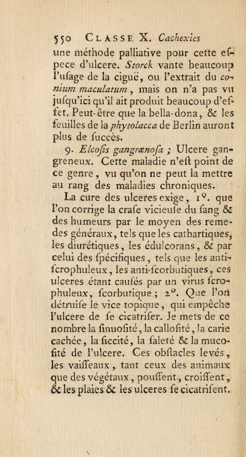 une méthode palliative pour cette ef~ pece d’ulcere. Storck vante beaucoup l’ufage de la ciguë, ou l’extrait du co¬ nium maculatum , mais on n’a pas vu jufqu’ici qu’il ait produit beaucoup d’ef¬ fet. Peut-être que la bella-dona, & les feuilles de laphytolacca de Berlin auront plus de fuccès. 9. Elcojïs gangrcenofa ; Ulcere gan¬ greneux. Cette maladie n’eff point de ce genre , vu qu’on ne peut la mettre au rang des maladies chroniques. La cure des ulceres exige, i9, que Pon corrige la crafe vicieufe du fang des humeurs par le moyen des reme- des généraux, tels que les cathartiques, les diurétiques, les édulcorans, & par celui des fpécihques , tels que les anti- fcrophuleux, les anti-feorbutiques, ces ulceres étant caufés par un virus fero- phuleux, fcorbuîique.; zQ. Que l’on détruife le vice topique, qui empêche i’ulcere de fe cicatrifer. Je mets de ce nombre la hrmofité, la calîoliîé, la carie cachée, la ficcité, la faleté &i la muco- fité de Pulcere. Ces obffacles levés, les vaiffeaux, tant ceux des animaux que des végétaux, pouffent, croiffent, & les plaies les ulceres fe cicatrifent.