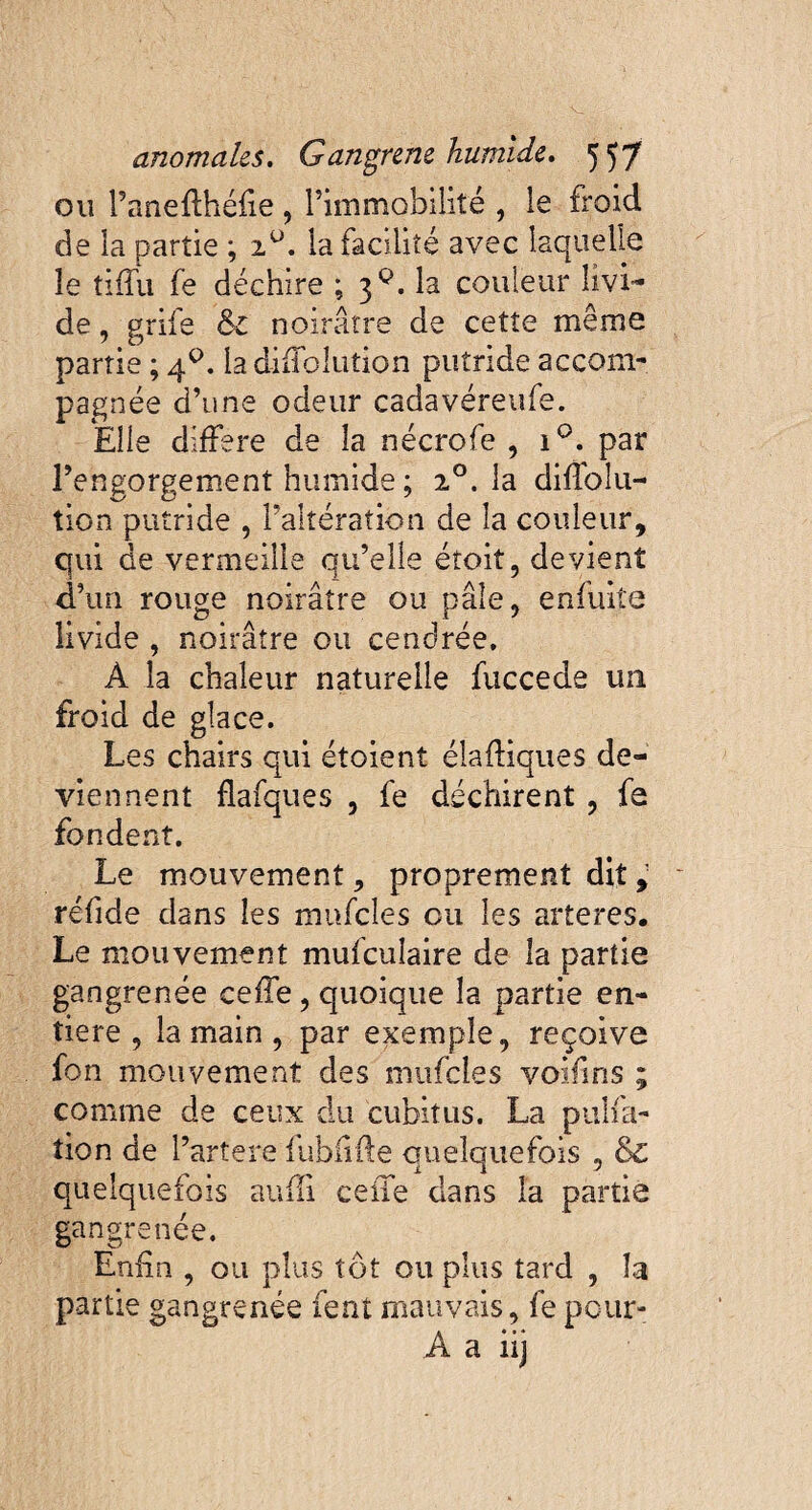 ou l’anefthéfie , l’immobilité , le froid de la partie ; z°. la facilité avec laquelle le tiffu fe déchire ; 3^. la couleur livi¬ de , grife & noirâtre de cetîe même partie ; 40. la diffolution putride accom¬ pagnée d’une odeur cadavéreufe. Elle différé de la nécrofe , i°. par l’engorgement humide ; 20. la difïolu- tion putride , l’altération de la couleur, qui de vermeille qu’elle éîoit, devient d’un rouge noirâtre ou pâle, enfuiîe livide , noirâtre ou cendrée. À la chaleur naturelle fuccede un froid de glace. Les chairs qui étoient diadiques de¬ viennent flafques , fe déchirent , fe fondent. Le mouvement, proprement dit, réfide dans les mufcles ou les arteres. Le mouvement mufculaire de la partie gangrenée ceffe, quoique la partie en¬ tière , la main , par exemple, reçoive fon mouvement des mufcles voifins ; comme de ceux du cubitus. La pulfa- îion de l’artere fubiifte quelquefois , & quelquefois aufïi celle dans la partie gangrenée. Enfin , ou plus t ôt ou plus tard , la partie gangrenée lent mauvais, fe pour- À a iij