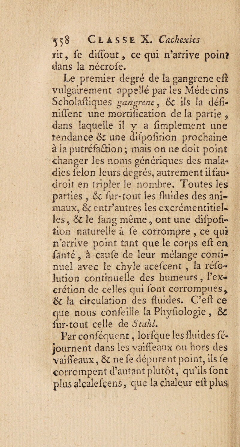 rit, fe diffout, ce qui n’arrive point dans la nécrofe. Le premier degré de îa gangrené efi vulgairement appelle par les Médecins Scholafliques gangrené, & ils la défi- niffent une mortification de îa partie * dans laquelle il y a fimplemenî une tendance èz une difpofition prochaine à la putréfaâion ; mais on ne doit point changer les noms génériques des mala¬ dies félon leurs degrés, autrement iifau* droit en tripler le nombre. Toutes les parties , & fur-tout les fluides des ani¬ maux, & entrautres les excrémentitieL les 5 le fang même 9 ont une difpofi¬ tion naturelle à fe corrompre , ce qui n’arrive point tant que le corps eft en fanté, à csufe de leur mélange conti¬ nuel avec le chyle acefcent , la réfo- Jution continuelle des humeurs , l’ex¬ crétion de celles qui font corrompues* &z la circulation des fluides. C’efl ce que nous coflfeille îa Phyfiologie, & fur*tout celle de Stahl. Par conféquent, lorfque les fluides fc- journent dans les vaiffeaux ou hors des vaifTeaux, & ne fe dépurent point, ils fe corrompent d’autant plutôt, qu’ils font plusalcalefçens* que la chaleur eftplus