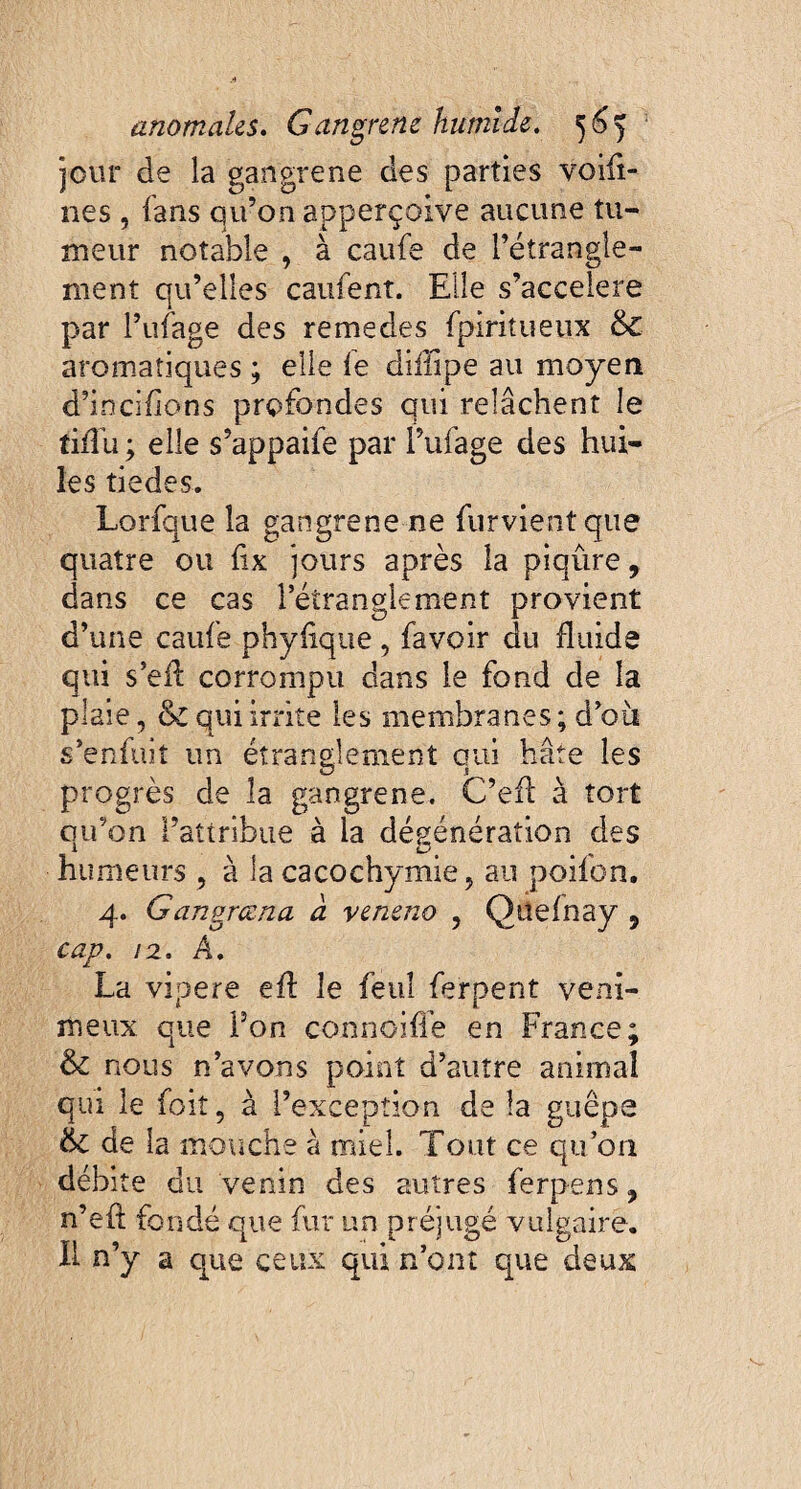 jour de la gangrené des parties voifi- nes , fans qu’on apperçoive aucune tu¬ meur notable , à caufe de l’étrangle¬ ment qu’elles caufent. Elle s’accelere par Pufage des remedes fpiritueux & aromatiques ; elle le diiîipe au moyen d’incifions profondes qui relâchent le tiflu ; elle s’appaife par f ufage des hui¬ les tiedes. Lorfque la gangrené ne {urvient que quatre ou fix jours après la piqûre, dans ce cas l’étranglement provient d’une caufe phylique, favoir du fluide qui s’eft corrompu dans le fond de la plaie, & qui irrite les membranes; d’où s’enfuit un étranglement qui hâte les progrès de la gangrené. C’efl à tort qu’on l’attribue à la dégénération des humeurs , à la cacochymie, au poifon. 4. Gangrœna à veneno , Qitefnay 9 cap. 12. A. La vipere eff le feul ferpent veni¬ meux que Pon connôiffe en France; & nous n’avons point d’autre animal qui le fort, à l’exception de la guêpe &£ de la mouche à miel. Tout ce qu’on débite du venin des autres ferpens 9 n’eft fondé que fur un préjugé vulgaire. Il n’y a que ceux qui n’ont que deux