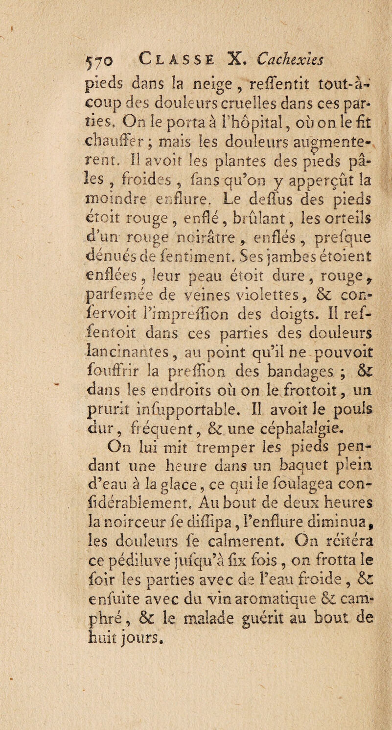 pieds dans la neige , reffentit tout-à- coup des douleurs cruelles dans ces par¬ ties, On le porta à l’hôpital, ou on le £t chauffer ; mais les douleurs augmentè¬ rent. Il avoir les plantes des pieds pâ¬ les , froides , fans qu’on y apperçût la moindre enflure. Le deflus des pieds étcit rouge , enflé, brûlant, les orteils d’un rouge noirâtre , enflés, prefque dénués de fentiment* Ses jambes étoient enflées , leur peau étoit dure , rouge 9 parfemée de veines violettes, & con- fervok Fimpreflion des doigts. Il ref- lentoit dans ces parties des douleurs lancinantes , au point qu’il ne pouvoit fouffrir la preflion des bandages ; §£ dans les endroits oit on le frottoit, un prurit infupportable. Il avoit Je pouls dur, fréquent, & une céphalalgie. On lui mit tremper les pieds pen¬ dant une heure dans un baquet plein d’eau à la glace, ce qui le foulages con- {idérablement. Au bout de deux heures la noirceur fe diflipa, l’enflure diminua, les douleurs fe calmèrent. On réitéra ce pédiluve jufqu’à fix fois, on frotta le loir les parties avec de l’eau froide , enfuite avec du vin aromatique & cam¬ phré , & le malade guérit au bout de huit jours.