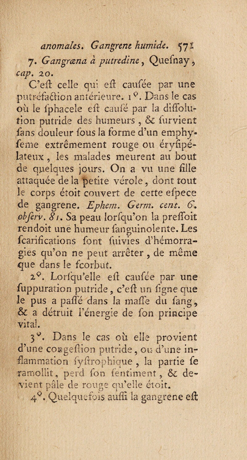 7. Gangmna a putredine, Quefnay 5 cap. xo. C’efl celle qui eft caufée par une putrefaéfion antérieure. iQ. Dans le cas où le fphacele efi: caufé par la diffolu- fion putride des humeurs , & furvient fans douleur (bus la forme d’un emphy- feme extrêmement rouge ou érysipé¬ lateux , les malades meurent au bout de quelques jours. On a vu une fille attaquée de la petite vérole, dont tout le corps étoit couvert de cette efpece de gangrené. Ephem. Germ. cent. b*. obferv. 81. Sa peau lorfqu’on la prefioit rendoit une humeur fanguinolente. Les fcarifications font fumes d’hémorra¬ gies qu’on ne peut arrêter , de même que dans le feorbut. xQ. Lorfqu’elle efi caufée par une fuppuration putride, c’efi: un figue que le pus a paffé dans la mafie du fang 9 & a détruit l’énergie de fon principe vital. 3^. Dans le cas oix elle provient d’une coggefiion putride, ou d’une in¬ flammation fyftrophique ? la partie fe ramollit, perd fon fentiment 5 & de¬ vient pâle de rouge qu’elle étoit. 40. Quelquefois aufil la gangrené eft