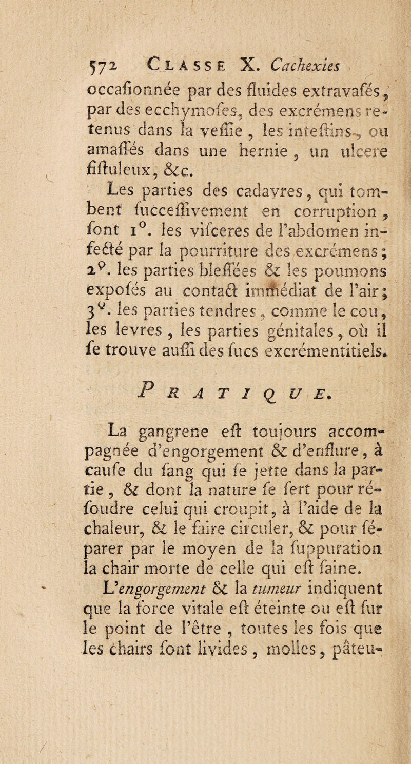 occafionnée par des fluides extravafés, par des ecchymofes, des excrémens re¬ tenus dans la vefiie , les inteftins-, ou a malles dans une hernie , un ulcere Muleux, &c. Les parties des cadavres, qui tom¬ bent fucceflivement en corruption 9 font i°. les vifceres de l’abdomen in- fedfé par la pourriture des excrémens ; 2P, les parties bleffées les poumons expofés au contaft imihédiat de Pair; 3P. les parties tendres , comme le cou, les îevres , les parties génitales, où il fe trouve aufli des fucs excrémenîitiels. Pratique. La gangrené efl toujours accom- pagn ée d’engorgement & d’enflure, à caufe du fang qui fe jette dans la par¬ tie , tk dont la nature fe fert pour ré- foudre celui qui croupit, à l’aide de la chaleur, & le faire circuler, & pour fé- parer par le moyen de la fuppuration. la chair morte de celle qui eft faine. L5engorgement & la tumeur indiquent que la force vitale eft éteinte ou efl fur le point de l’être , toutes les fois que les chairs font livides , molles ? pâteu-