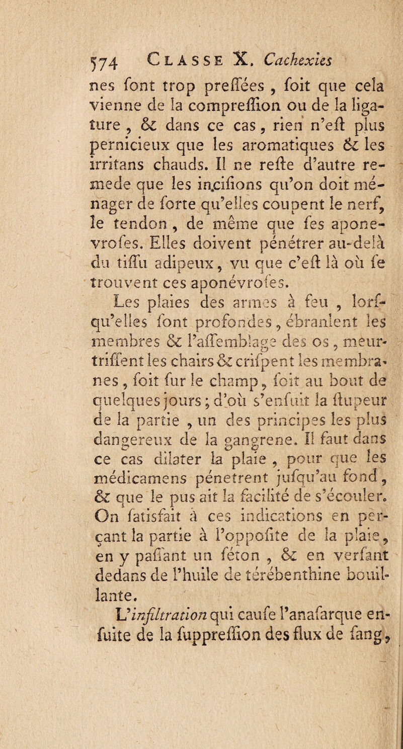 nes font trop preiïees , foit que cela vienne de la compreflion ou de la liga¬ ture , dans ce cas, rien n’efl plus pernicieux que les aromatiques 6c les irritans chauds. Il ne refie d’autre re- mede que les m.cifions qu’on doit mé¬ nager de forte qu’elles coupent le nerf, le tendon, de même que fes apone- vrofes. Elles doivent pénétrer au-delà du tiffu adipeux, vu que c’efl là où le trouvent ces aponévrofes. Les plaies des armes à feu , îorf- qu’elles font profondes, ébranlent les membres & l’affemblage des os , meur- triflent les chairs Si crifpent les membra¬ nes , foit fur le champ, foit au bout de quelques jours ; d’où s’enfuit la flupeur de la partie , un des principes les plus dangereux de la gangrené. Il faut dans ce cas dilater la plaie , pour que les médicamens pénètrent jufqu’ati fond, & que le pus ait la facilité de s’écouler. On fatisfaiî à ces indications en per¬ çant la partie à Poppofiîe de la plaie, en y paffant un féton , & en verfant dedans de l’huile de térébenthine bouil¬ lante. Uinfiltration qui caufe l’anafarque en- fuite de la fuppreffîon des flux de fang,