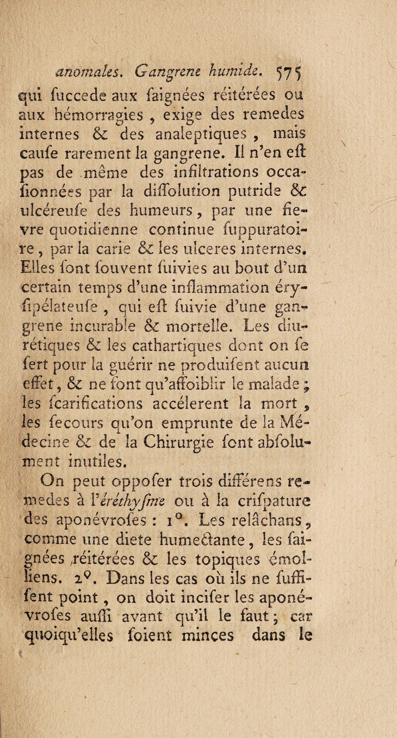 qui fuccede aux faignées réitérées ou aux hémorragies , exige des remedes internes & des analeptiques , mais caufe rarement la gangrené. Il n’en eff pas de meme des infiltrations occa¬ sionnées par la diiîolution putride ÔC uîcéreufe des humeurs ? par une fiè¬ vre quotidienne continue fuppuraîoi- re, par la carie & les ulceres internes. Elles font louvent füivies au bout d’un certain temps d’une inflammation éry- fipélateufe , qui efl fuivie d’une gan¬ grené incurable & mortelle. Les diu¬ rétiques & les cathartiques dont on fe fert pour la guérir ne produifenî aucun effet, &c ne font qu’afFoiblir le malade ; les fcarifications accelerent la mort , les fe cours qu’on emprunte de la Mé¬ decine Si de la Chirurgie font ahfolu- ment inutiles. On peut oppofer trois differens re¬ medes à Péréthyfine ou à la crifpature des aponévrofes : i°. Les reîâchatts, comme une diete humectante, les fai¬ gnées .réitérées & les topiques émoî- îiens. iç. Dans les cas où ils ne fuffi- fent point, on doit incifer les aponé¬ vrofes aufîi avant qu’il le faut ; car quoiqu’elles foient minces dans le