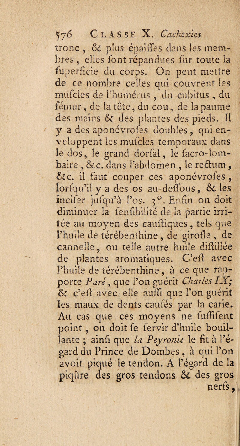 tronc , & plus épaules dans les mem¬ bres ? elles font répandues fur toute la fuperficie du corps. On peut mettre de ce nombre celles qui couvrent les mufcles de l’humérus , du cubitus , du fémur, de la tête, du cou, de la paume des mains & des plantes des pieds. Il y a des aponévrofes doubles, qui en¬ veloppent les mufcles temporaux dans le dos, le grand dorfai, le facro-lom- baire , &c. dans l’abdomen , le re&um, &c. il faut couper ces aponévrofes , ïorfqu’il y a des os au-deffous, & les incifer jufqu’à l’os. 3°. Enfin on doit diminuer la fenfibilité de la partie irri¬ tée au moyen des caufliques, tels que l’huile de térébenthine, de girofle , de cannelle, ou telle autre huile diflillée de plantes aromatiques. C’efl avec l’huile de térébenthine, à ce que rap¬ porte Paré, que l’on guérit Charles IX; & c’efl avec elle aufîi que l’on guérit les maux de dents caufés par la carie. Au cas que ces moyens ne fuffifent point, on doit fe fervir d’huile bouil¬ lante ; ainfi que la Peyronie le fit à l’é¬ gard du Prince de Dombes, à qui l’on avoit piqué le tendon. A l’égard de la piqûre des gros tendons des gros nerfs,