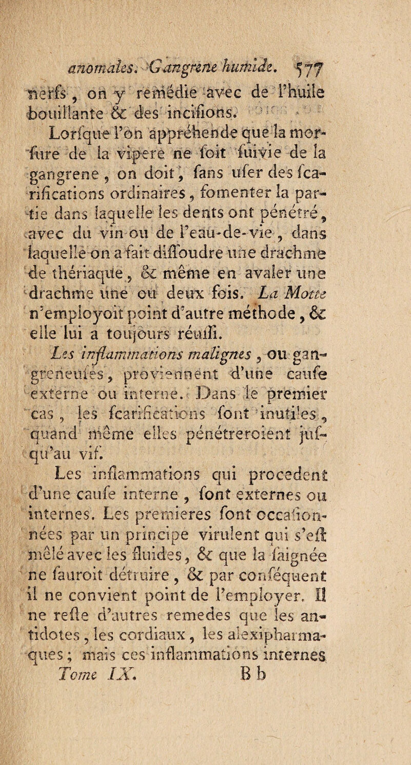 nerfs, on y remédie avec de F huile bouillante & des inciflons. Lorfque l’on appréhende que la mor- fore de la vipere ne doit foivie de la gangrené 9 on doit, fans uferdesfca- rificaîions ordinaires, fomenter la par¬ tie dans laquelle les dents ont pénétré, avec du vin ou de l’eau-de-vie , dans laquelle on a fait diilbudre une drachme de thériaque, <k même en avaler une drachme une ou deux fois. La Motte n’empioyoit point d’autre méthode, Sc elle lui a toujours réiufi. Les in{iammations malignes , ou gan- greneuiés, proviennent d’une caufe externe ou interne. Dans le premier cas, les fcarlHeaîions font 'inutiles, quand même elles pénétrercient jûf- qu’au vif. Les inflammations qui procedent d’une caufe interne , font externes ou internes. Les premières font cccaiiori» nées par un principe virulent qui s’eft mêlé avec les fluides, Si que la faignée ne fauroit détruire , & par conféquenfc il ne convient point de l’employer. Iî ne relie d’autres remedes que les an¬ tidotes , les cordiaux, les alexiphaima- ques ; mais ces inflammations internes Tome IX* B b