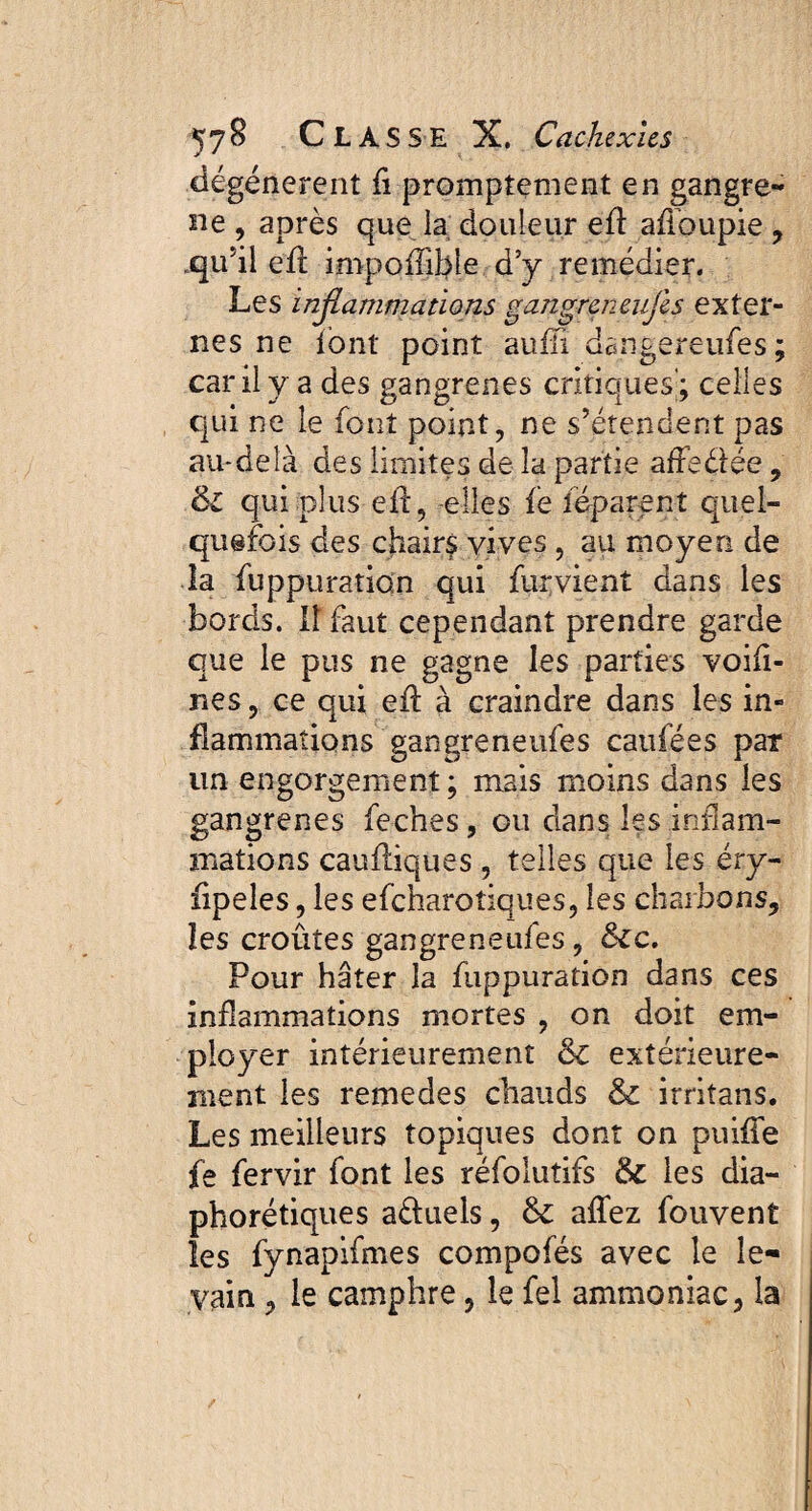 dégénèrent fi promptement en gangre¬ né , après que la douleur eft afioupie , .qu’il eil impoflible d’y remédier. Les inflammations gangreneufes exter¬ nes ne font point auffi dangereufes; car il y a des gangrenés critiques'; celles qui ne le font point, ne s’étendent pas au-delà des limites de la partie afFeétée, ôl qui plus efî, -elles fè féparent quel¬ quefois des chairs vives, au moyen de la fuppuration qui fur vient dans les bords. Il faut cependant prendre garde que le pus ne gagne les parties voifi- nes, ce qui eû à craindre dans les in¬ flammations gangreneufes caufées par un engorgement; mais moins dans les gangrenés feches, ou dans les inflam¬ mations caufliques, telles que les éry- fipeles, les efcharo tiques, les charbons, les croûtes gangreneufes, &c. Pour hâter la fuppuration dans ces inflammations mortes , on doit em¬ ployer intérieurement ôc extérieure¬ ment les remedes chauds & irritans. Les meilleurs topiques dont on puiffe fe fervir font les réfolutifs & les dia¬ phoniques a&uels, & affez fouvent les fynapifmes compofés avec le le¬ vain 3 le camphre, le fel ammoniac, la