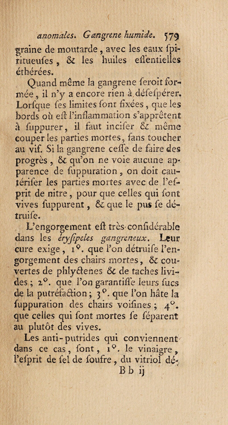 ( anomales. Gangrène humide. 579 graine de moutarde , avec les eaux fpi- ritueufes , & les huiles eilentielles éthérées. Quand même la gangrené ferokfor- niée , il n’y a encore rien à.défefpérer. Lorfque fes limites font fixées, que les bords où eff l’inflammation s’apprêtent à fuppurer, il faut incifer & même couper les parties mortes, fans toucher au vif. Si la gangrené ceffe de faire des progrès , & qu’on ne voie aucune ap¬ parence de fuppuration , on doit cau- térifer les parties mortes avec de Pef- prit de nitre, pour que celles qui font vives fuppurent, & que le pus fe dé- truife. L’engorgement ek très confidérable dans les éryjipeles gangreneux, Leur cure exige , i9. que Pon détmife Pen- gorgement des chairs mortes , 6c cou¬ vertes de phîyêlehes 6c de taches livi¬ des ; i°. que Pou garantiffe leurs fucs de la putréfadion ; 3P. que Pon hâte la fuppuration des chairs voiiines ; 40. que celles qui font mortes fe féparenî au plutôt des vives. Les anti-putrides qui conviennent^ dans ce cas, font, 19, le vinaigre, Pefprit de fel de foufre , du vitriol dé- Bb ij