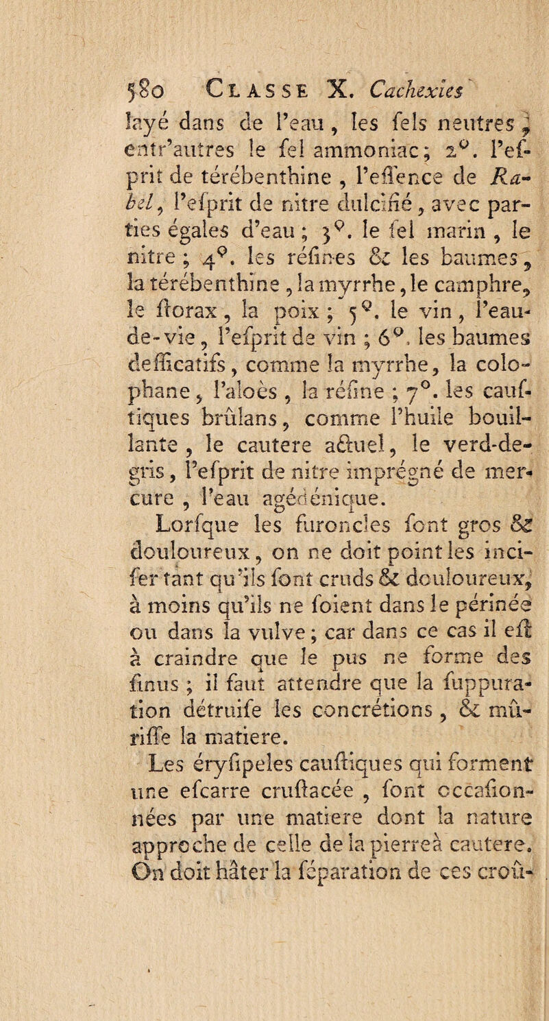 îayé dans de l’eau , les feîs neutres ^ entr’autres îe fel ammoniac; 2°. i’ef- prit de térébenthine , l’effence de Ra¬ id, l’efprit de nitre dulcifié, avec par¬ ties égales d’eau; 39. le tel marin , le nitre; q.9. les réfines & les baumes, la térébenthine , la myrrhe, le camphre, le florax , la poix; jQ. le vin, l’eau- de-vie , l’efprit de vin ; 6Q, les baumes defficaîifs, comme îa myrrhe, la colo¬ phane , l’aloès , îa réline ; 70. les cauf- tiques brûîans, comme l’huile bouil¬ lante , îe cautere afîuiel, le verd-de- gris, l’efprit de nitre imprégné de mer¬ cure , l’eau agédénique. Lorfque les furoncles font gros & douloureux, on ne doit point les inci- fer tant qu’ils font cruds & douloureux, à moins qu’ils ne foient dans le périnée ou dans la vulve ; car dans ce cas il eft à craindre que îe pus ne forme des {mus ; il faut attendre que la fuppura- tion détruife les concrétions, & mû- riffe la matière. Les éryfipeles caufliques qui forment une efcarre cruftacée , font occafion- nées par une matière dont la nature approche de celle de la pierres cautere. On doit hâter la féparaîion de ces croû-