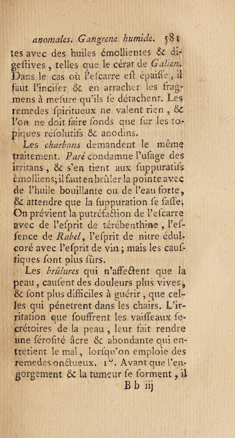 tes avec des huiles émollientes & db geflives , telles que le cérat de Galien. Dans le cas où Pefcarre eft épaifie:, il faut Pincifer & en arracher les frag- mens à melure qu’ils le détachent. Les remettes fpintueux ne valent rien , &c l’on ne doit faire fonds que fur les to¬ piques réfolutifs Ôc anodins. Les charbons demandent le même traitement. Paré condamne l’ufage des irritans, & s’en tient aux fuppuratifs emolliens; il faut en brûler îa pointe avec de l’huile bouillante ou de Peau forte, & attendre que la fuppuration fe fafle. On prévient la putréfà&ion de Pefcarre avec de l’efpriî de térébenthine , Pef- fence de Rabel, Pefprit de nitre édul¬ coré avec Pefprit de vin ; mais les cauf- tiques font plus fûrs. Les brûlures qui n’afFe&ent que la peau, caufentdes douleurs plus vives, 6c font plus difficiles à guérir, que cel¬ les qui pénètrent dans les chairs. L’ir¬ ritation que foufFrent les vaille aux fe- crétoires de la peau , leur fait rendre une férofité âcre & abondante qui en¬ tretient le mal, lorfqu’on emploie des remedes onéfueùx. 1 Avant que Pen- gorgement 6c la tumeur fe forment, il B b iij