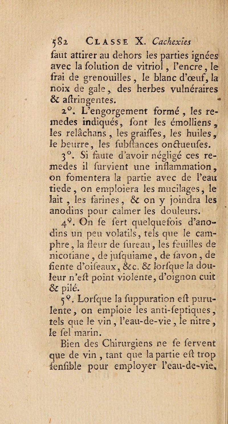faut attirer au dehors les parties ignées avec la folution de vitriol, Pencre, le frai de grenouilles , le blanc d’œuf, la noix de gale, des herbes vulnéraires ÔZ aflringentes. 20. L’engorgement formé , les re¬ nie des indiqués, font les émolliens, les relâchans , lesgraiffes, les huiles, le beurre, les (ubfiances onffueufes. 30. Si faute d avoir négligé ces re- medes il fûrvient une inflammation, on fomentera la partie avec de Peau tiede, on emploiera les mucilages, le lait , les farines, &Z on y joindra les anodins pour calmer les douleurs. 49. On fe fert quelquefois d’ano¬ dins un peu volatils, tels que le cam¬ phre, la fleur de fureau, les feuilles de nicotiane , de jufqüiame, de favon , de fiente d’oifeaux, &c. & lorfque la dou¬ leur n’efl point violente, d’oignon cuit ôz pilé. 5Lorfque la fuppuration efl puru¬ lente, on emploie les anti-fepîiques, tels que le vin, Peau-de-vie , le nitre, le fel marin. Bien des Chirurgiens ne fe fervent que de vin , tant que la partie eû trop fenfible pour employer l’eau-de-vie. /