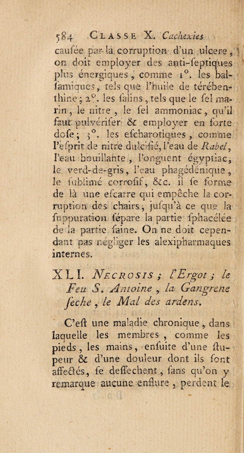 caufée par la corruption d’un ulcere, on doit employer des aoti-feptiques plus énergiques comme i°. les bal- fauniques, tels que l’huile de térében- îhine ; 2 e’. les falins, tels que le fel ma¬ rin , le nitre , le fel ammoniac, qu’il faut pulvériser & employer en forte dofe ; ^°. les efeharo tiques , comme l’e(prit de nitre dulcifié, beau de Rabely l’eau bouillante , l’onguent égypîiac, le verd-de-gris, l’eau phagédëniqua 9 le fublimé corrofif, Sic. il fe forme de là une efearre qui empêche la cor¬ ruptiori de-s chairs, jufqu’à ce que la fuppuration fépare la partie fphacélée de la partie faine. On ne doit cepen¬ dant pas négliger les alexipharmsques internes. XL I. AtECROSIS ; r Ergot J le Feu S. Antoine , la Gangrené fecke , le Mal des ardens. C’eft une maladie chronique , dans laquelle les membres , comme les pieds, les mains, enfuite d’une flu- peur & d’une douleur dont ils font affe&és, fe deffechent, fans qu’on y remarque aucune enflure perdent le