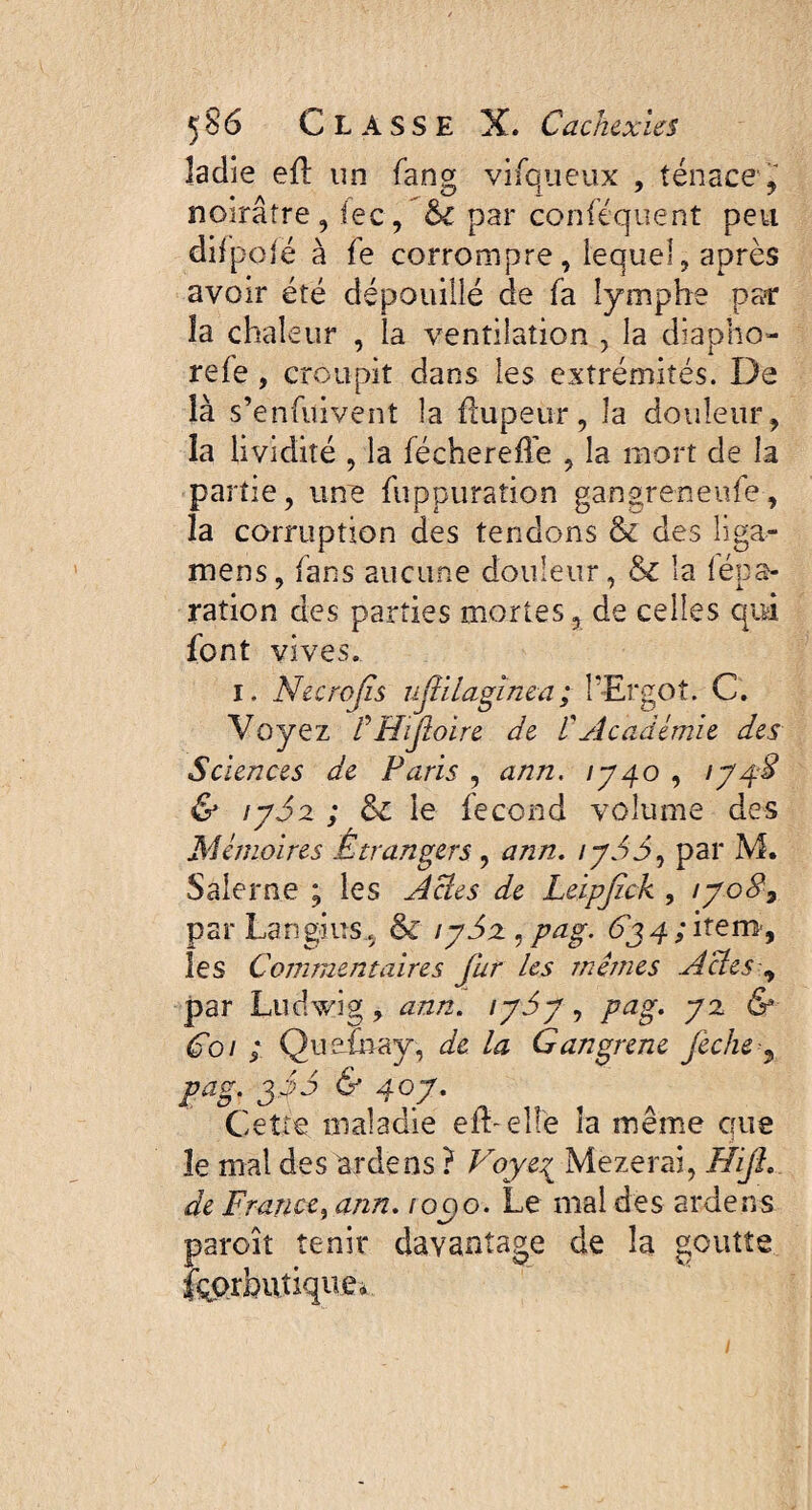 îadie eû un fang vifqueux , tenace, noirâtre , lec, bl par conféquent peu difpojë à fe corrompre, lequel, après avoir été dépouillé de fa lymphe pair îa chale ur , la ventilation , la diapho- refe , croupit dans les extrémités. De îà s’enfuivent la üupeur, la douleur, îa lividité , la féchereffe , la mort de la partie, une fuppuration gangreneufe, la corruption des tendons & des liga- mens, fans aucune douleur, & la fépa- ration des parties mortes, de celles qui font vives. i. Necrojis ufülagïnea; l'Ergot. C. Voyez /’ Hijloire de C Académie des Sciences de Paris , ann. 1740 , \J48 & iy5z ; &c le fécond volume des Mémoires Étrangers , ann. /yJJ, par M. Saleme ; les Acies de Leipjick , iyo87 par Langius., & iySz, pag. 6j 4 ; item-, les Commentaires fur les mêmes Actes, par Ludwig, ann. iydy, pag. 72 & Coi ; Quefhay, de la Gangrené feche-, pag. jjd & 40J. Cette maladie eIL elfe îa meme que le mal des ardens ? Voye1 Mezerai, ffijl. de France, ann. ioc>o. Le mal des ardens paroît tenir davantage de la goutte fçprbuîique» 1