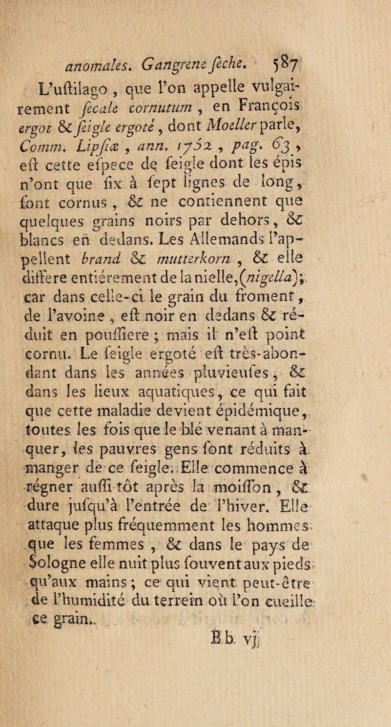 L’uftilago , que l’on appelle vulgai¬ rement fécale cornutum , en François ergot &feiglz ergote , dont Moeller parle, Comm. Lipfice , ann. \ySx , 63 , eft cette efpece de feigîe dont les épis n’ont que fix à fept lignes de long, font cornus , & ne contiennent que quelques grains noirs par dehors, Sc blancs eh dedans. Les Allemands l’ap¬ pellent brand & mutterkorn , &C elle différé entièrement de la nielle,(nigella)* car dans celle-ci le grain du froment, de l’avoine , eff noir en dedans & ré¬ duit en poufliere ; mais il n’eff point cornu. Le feigle ergoté eff très-abon¬ dant dans les années pluvieufes, & dans les lieux aquatiques, ce qui fait que cette maladie devient épidémique, toutes les fois que le blé venant à man¬ quer, tes pauvres gens font réduits à, manger de ce feigîe. Elle commence à régner aufli tôt après la moiffon , St dure jufqu’à l’entrée de l’hiver. Elle attaque plus fréquemment les hommes que les femmes , & dans le pays de Sologne elle nuit plus fouvent aux pieds; qu’aux mains; ce qui vient peut-être de l’humidité du terrein ou i’on cueille ee grain-