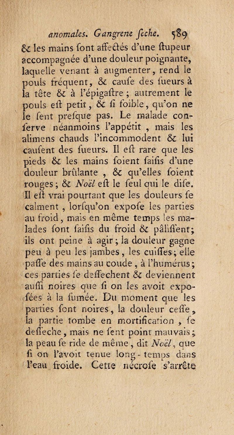 6c les mains font afFe&és d’une flupeur accompagnée d’une douleur poignante, laquelle venant à augmenter, rend le pouls fréquent, 6c caufe des lueurs à la tête 6c à l’épigaûre ; autrement le pouls eû petit, & fi foible, qu’on ne le fent prefque pas. Le malade con¬ ferve néanmoins l’appéîit , mais les alimens chauds l’incommodent 6c lui caufent des fueurs. ïl eû rare que les pieds 6c les mains foient failis d’une douleur brûlante , 6c qu’elles foient rouges ; 6c Noël eû le feul qui le dife. Il eû vrai pourtant que les douleurs fe calment , lorfqu’on expofe les parties au froid, mais en même temps les ma¬ lades font faifis du froid 6c pâliÛent; ils ont peine à agir; la douleur gagne peu à peu les jambes, les cuiûes; elle paûe des mains au coude , à l’humérus; ces parties fe deûechent 6c deviennent aufïï noires que fi on les avoit expo- fées à la fumée. Du moment que les parties font noires, la douleur ceûe * la partie tombe en mortification , fe defi’eche, mais ne fent point mauvais ; la peau fe ride de même , dit No'élr, que fi on l’avoir tenue long* temps dans l’eau froide. Cette nécrofe s’arrête