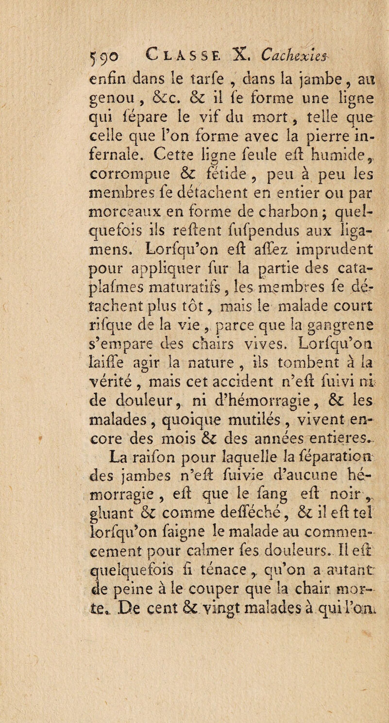 enfin dans le îarfe , dans la jambe, au genou , &c. &z il fe forme une ligne qui fëpare le vif du mort, telle que celle que l’on forme avec la pierre in¬ fernale. Cette ligne feule efl humide t corrompue & fétide , peu à peu les membres fe détachent en entier ou par morceaux en forme de charbon ; quel¬ quefois ils reflent fufpendus aux liga- mens. Lorfqu’on efl afïez imprudent pour appliquer fur la partie des caîa- plafmes maturaîifs, les membres fe dé¬ tachent plus tôt , mais le malade court rifque de la vie , parce que la gangrené s’empare des chairs vives. Lorfqu’on laiffe agir la nature , ils tombent à la vérité , mais cet accident n’efl fuivi ni de douleur, ni d’hémorragie, & les malades , quoique mutilés , vivent en¬ core des mois &Z des années entières^ La raifon pour laquelle la féparatien des jambes n’efl fuivie d’aucune hé¬ morragie , efl que le fang efl noir , gluant comme defféché, & il efl tel lorfqu’on faigne le malade au commen¬ cement pour calmer fes douleurs. Il eil quelquefois fi ténace,. qu’on a autant de peine à le couper que la chair mor¬ te», De cent & vingt malades à qui l’an.