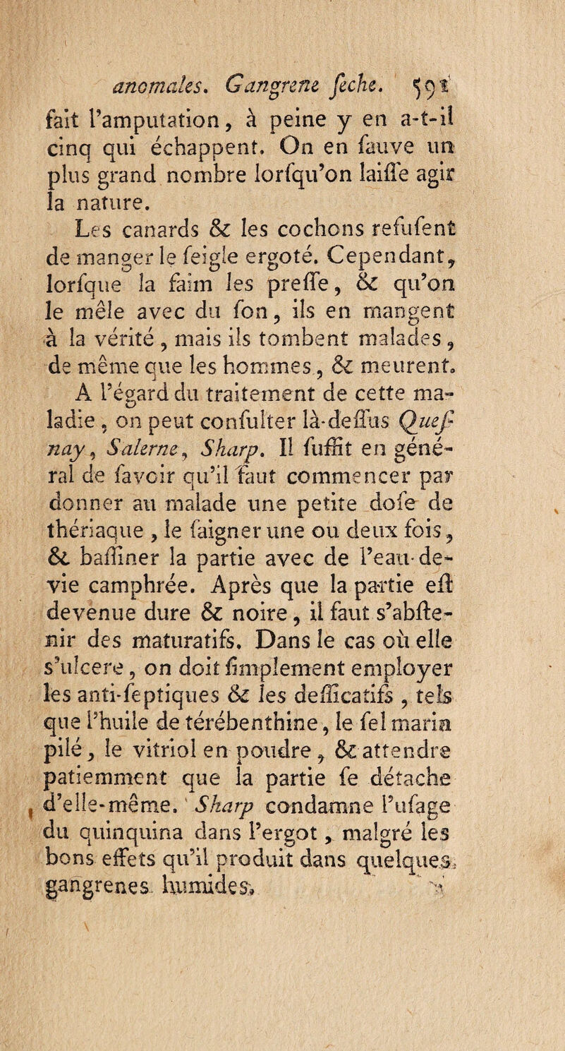 fait l’amputation, à peine y en a-t-iî cinq qui échappent. On en fauve un plus grand nombre iorfqu’on laifle agir la nature. Les canards & les cochons refufent de manger le feigle ergoté. Cependant, lorfque îa faim les preffe, & qu’on le mêle avec du fon, ils en mangent à la vérité , niais ils tombent malades , de même que les hommes, ôc meurent» A l’égard du traitement de cette ma¬ ladie , on peut confulter là-deffus QueJ? nay, Salerne, Sharp. Il fufHt en géné¬ ral de fa voir qu’il faut commencer par donner au malade une petite dofe de thériaque , le faigner une ou deux fois, &. bafîiner la partie avec de l’eau-de- vie camphrée. Après que la partie efl devenue dure & noire, il faut s’abfte- nir des maturatifs. Dans le cas où elle s’ulcere, on doit Amplement employer les anti-feptiques & les defficaîifs , tels que l’huile de térébenthine, le fel maria pilé, le vitriol en poudre , & attendre patiemment que la partie fe détache d’elle-même. Sharp condamne i’ufage du quinquina dans l’ergot, malgré les bons effets qu’il produit dans quelques, gangrenés humides, * A