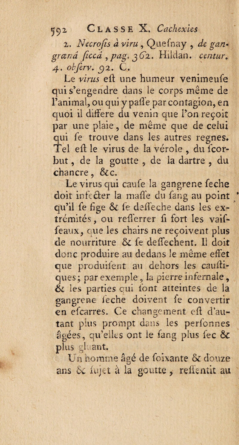 z. N&crofis à viru , Quefnay , de gan- grand ficcà ,pag< g6z. Hilcian. untur. 4. obferv. C)2. C. Le virw eff une humeur venimeufe qui s’engendre dans le corps même de l’animal, ou qui y paffe par contagion, en quoi il différé du venin que l’on reçoit par une plaie, de même que de celui qui fe trouve dans les autres regnes. Tel eff le virus de la vérole , du icor- but, de la goutte , de la dartre , du chancre, &c. Le virus qui caufe la gangrené feche doit infecter la maffé du fang au point qu’il fe fige & fe deffeche dans les ex¬ trémités , ou reflerrer fi fort les vaif- feaux, que les chairs ne reçoivent plus de nourriture 6c fe deffechent. Il doit donc produire au dedans le même effet que produifent au dehors les cauffi- ques; par exemple , la pierre infernale, éi les parties qui font atteintes de la gangrené feche doivent fe convertir en efearres. Ce changement eff d au¬ tant plus prompt dans les perfennes âgées, qifelles ont le fang plus fec &C plus gl ant. Un homme âfié de foixante & douze