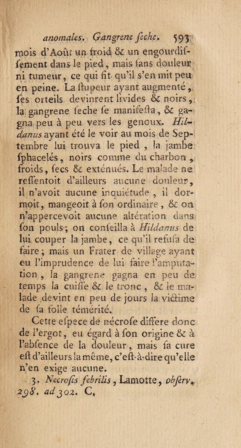 mois d’Aoûi un froid & un engôurdif- fement dans le pied, mais ians douleur ni tumeur, ce qui fit qu’il s’en mit peu en peine. La ffupeur ayant augmenté , fes orteils devinrent livides & noirs, la gangrené feche fé manifëfta, & ga¬ gna peu à peu vers les genoux. Hil- danus ayant été le voir au mois de Sep¬ tembre lui trouva le pied , la jambe fphacelés, noirs comme du charbon , froids, fecs & exténués. Le malade ne refientoit d’ailleurs aucune douleur-, il n’avoit aucune inquiétude , il dor- moit, mangeoit à fou ordinaire , & on n’appercevoit aucune altération dans fon pouls-; ou confeilla à Hildanus de lui couper la jambe, ce qu’il reftifà de faire ; mais un Frater de village ayant eu l’imprudence de lui faire l’amputa- tien , la gangrené gagna en peu de temps la cuiffe & le tronc , & le ma¬ lade devint en peu de jours la viétime de fa folle témérité. Cette efpece de nécrofe différé donc de i’ergot, eu égard à fon origine & à l’abfence de la douleur, mais fa cure efl d’ailleurs la même, c’efl-à-dire qu’elle n’en exige aucune. 3. Necrofis febrilis , Lamotte , objery* 2C)8. adjoz. C,