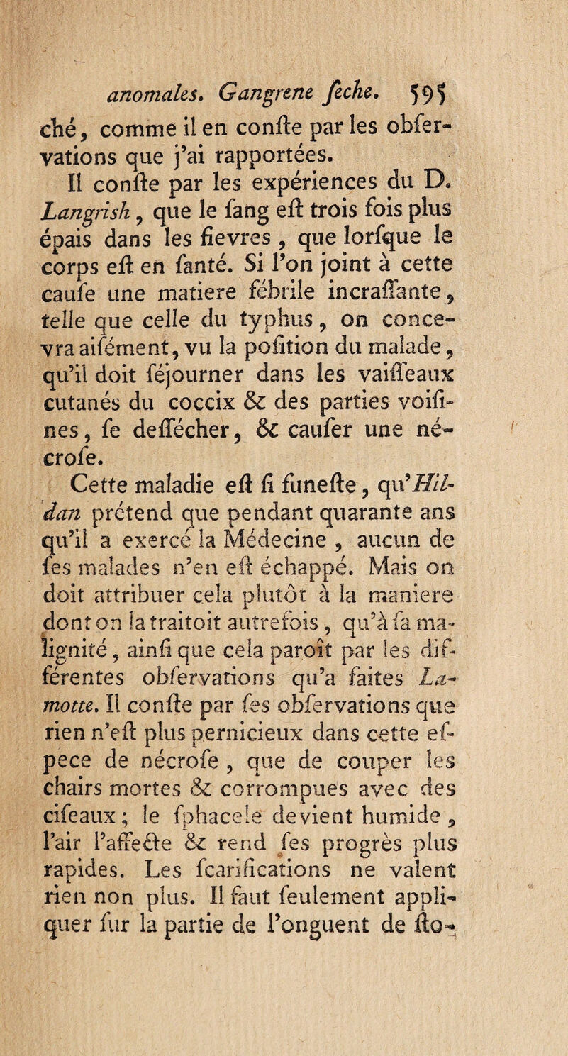 ché, comme il ea confle par les obfer- yations que j’ai rapportées. Il confle par les expériences du B. Langrish, que le fang efl trois fois plus épais dans les fîevres , que îorfque le corps efl en fanté. Si l’on joint à cette caufe une matière fébrile incraffante9 telle que celle du typhus 9 on conce¬ vra aifément, vu la pofition du malade 9 qu’il doit féjourner dans les vaifTeaux cutanés du coccix & des parties voifi- nés, fe deffécher, ôc caufer une né- crofe. Cette maladie efl fi funefle, qu’üT//- dan prétend que pendant quarante ans qu’il a exercé la Médecine , aucun de fes malades n’en efl échappé. Mais on doit attribuer cela plutôt à la maniéré dont onia traitoit autrefois , qu’à fa ma¬ lignité , ainfi que cela paroit par les dif¬ férentes obfervations qu’a faites La- motte. Il confie par fes obfervations que rien n’efl plus pernicieux dans cette ef- pece de nécrofe , que de couper les chairs mortes & corrompues avec des cifeaux; le fphacele devient humide 5 l’air l’afreéle & rend fes progrès plus rapides. Les fcarifîcations ne valent rien non plus. Il faut feulement appli¬ quer fur la partie de l’onguent de ilo-