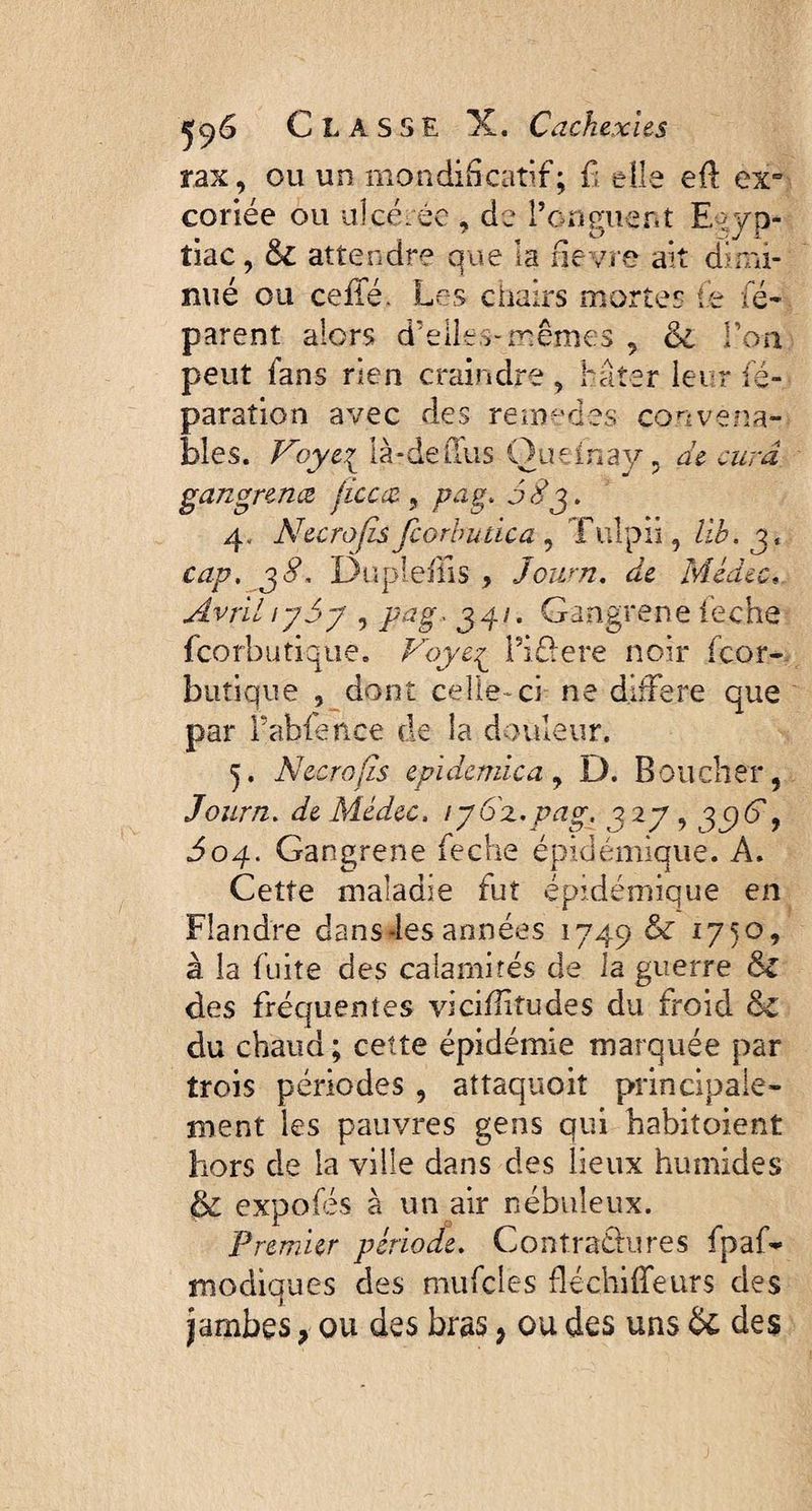 rax, ou un mondificatif; fi' elle eft ex¬ coriée ou ulcérée , de l’onguent E >yp- îiac, & attendre que la fievre ait dimi¬ nué ou ceiié. Les chairs mortes le ré¬ parent alors d’elles-mêmes , oi Ton peut fans rien craindre, hâter leur ré¬ paration avec des remedes convena¬ bles. Voye,{ là-de(Tus Oueinay, de cura gangrena jicca9 pag. J S y. 4, Necrofis fcorbutica , Tulpii, lib. 3, cap. p8. Dupleilis , Joum. Médec« AvrillySy , /wg. 340 Gangrené ieche fcorbutique. Voye,£ l’i&ere noir (cor* butique , dont celle-ci ne différé que par fabfence de la douleur. 5. Necrofis epidemica, D. Boucher, Journ. he Médec. 1 y oz.pag, j 2y, 3 cj^T, 504. Gangrené ieche épidémique. A. Cette maladie tut épidémique en Flandre dans-les années 1749 & 1750, à la fuite des calamités de la guerre des fréquentes viciilitudes du froid &C du chaud ; cette épidémie marquée par trois périodes, attaquoiî principale¬ ment les pauvres gens qui habitoient hors de la ville dans des lieux humides & expofés à un air nébuleux. Premier période. Contractures fpaf- modiques des mufcles fléchiifeurs des jambes 9 ou des bras, ou des uns & des