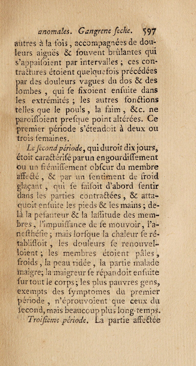 autres à la fois, accompagnées de dou¬ leurs aiguës & fouvent brûlantes qui s’appaifoient par intervalles ; ces con¬ tractures étoient quelquefois précédées par des douleurs vagues du dos & des lombes , qui fe fixoient enfuite dans les extrémités ; les autres fondions telles que le pouls , la faim , &c. ne parciffbient prefque point altérées. Ce premier période s’étendoit à deux ou trois femaines. Le fécond période, qui durcit dix jours, étoit caradériféparun engourdiffement ou un frémiffement obfcur du membre affrété , & par un fentiment de froid glaçant , qui fe faifoit d’abord fentir dans les parties contradées, & atta- quoit enfuite les pieds & les mains ; de¬ là la pefanteur & la Jaflitude des mem¬ bres, l’irqpuiffance de fe mouvoir, Fa¬ rs eithéiie ; mais lorlque la chaleur fe ré- tabliffoit, les douleurs fe renouvel- loient ; les membres étoient pâles, froids, la peau ridée , la partie malade maigre; la maigreur fe répandait enfuite iur tout le corps; les plus pauvres gens, exempts des fymptomes du premier période , n’éprouvoient que ceux du lecond, mais beaucoup plus long-temps. Troifieme période. La partie affëdée