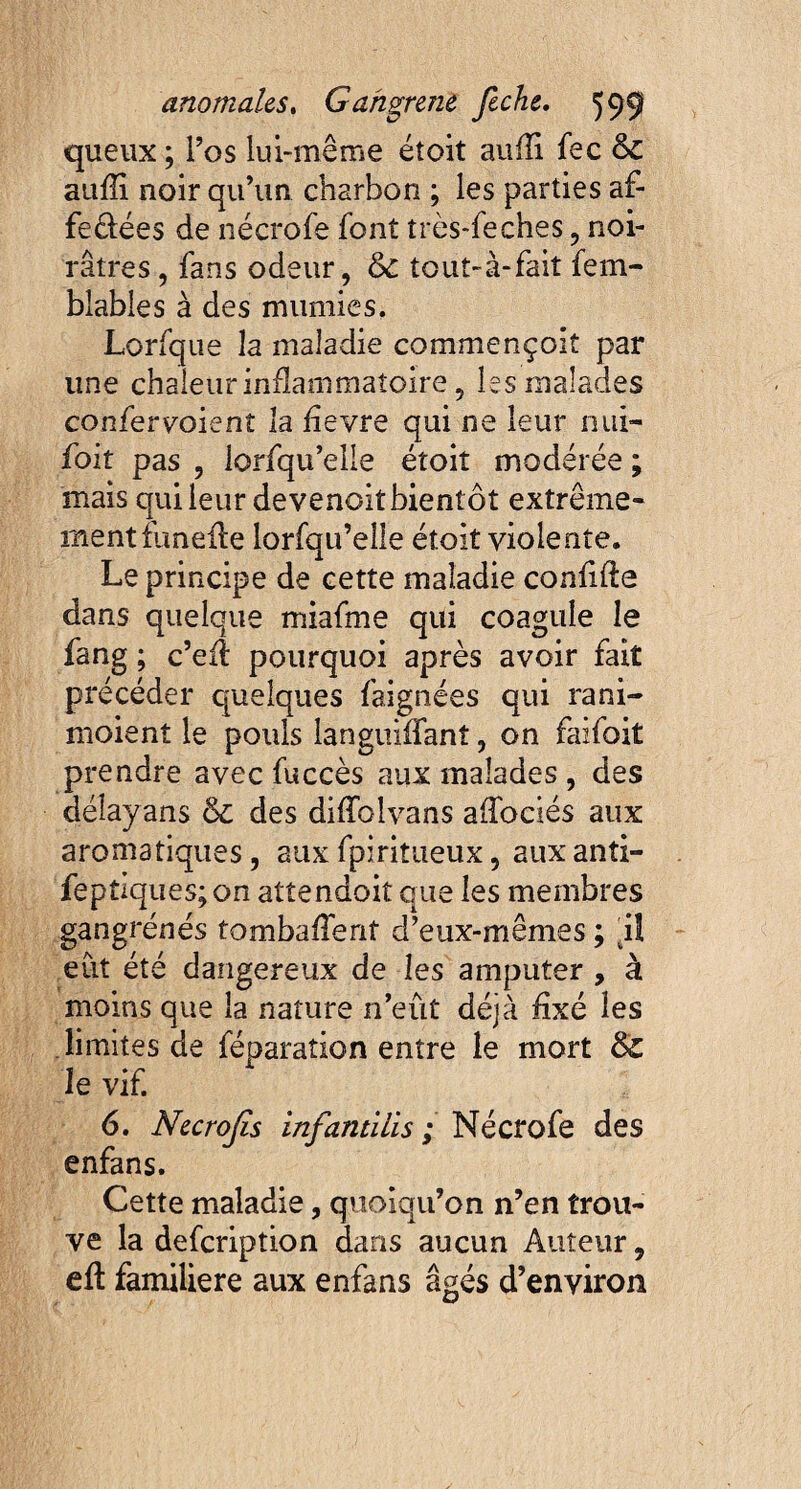 queux ; l’os lui-même étoit auili fec & aufli noir qu’un charbon ; les parties af- fe&ées de nécrofe font très-feches , noi¬ râtres , fans odeur, &c tout-à-fait fem- blables à des mumies. Lorfque la maladie commençoit par une chaleur inflammatoire, les malades confervoient la hevre qui ne leur nui- foit pas , lorfqu’elle étoit modérée ; mais qui leur devenoit bientôt extrême¬ ment funeile lorfqu’eîle étoit violente. Le principe de cette maladie confifte dans quelque miafme qui coagule le fang ; c’efl pourquoi après avoir fait précéder quelques faignées qui rani- moient le pouls languiffanî, on faifoit prendre avec fuccès aux malades , des déîayans & des diffolvans affociés aux aromatiques, aux fpiritueux, aux anti- feptiques;on attendoitque les membres gangrènes tombaient d’eux-mêmes ; il eut été dangereux de les amputer , à moins que la nature n’eût déjà fixé les limites de féparation entre le mort tk. le vif. 6. Necrojis infantilis ; Nécrofe des enfans. Cette maladie, quoiqu’on n’en trou¬ ve la defeription dans aucun Auteur, eft familière aux enfans âgés d’environ