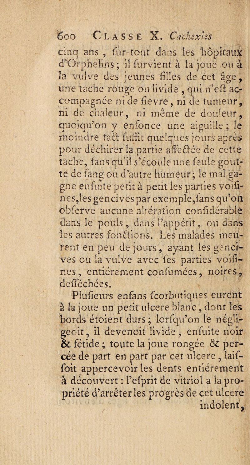 cinq ans , fur-tout dans les hôpitaux d'Orphelin s ; ilfurvient à la joue ou à la vulve des jeunes filles de cet âge, une tache rouge ou livide , qui n’efl ac¬ compagnée ni de devre, ni de tumeur, ni de chaleur, ni même de douleur, quoiqu’on y enfonce une aiguille; le moindre ta£h fufrit quelques jours après pour déchirer la partie affedée de cette tache, fansqtfils’écouleune feule gout¬ te de fang ou d’autre humeur; le mal ga¬ gne enfuite petit à petit les parties voiii- nes,les gencives par exemple,fans qu’on obferve aucune altération confidérable dans le pouls, dans l’appétit, ou dans les autres fondions. Les malades meu¬ rent en peu de jours, ayant les genci¬ ves ou la vulve avec fes parties voifi- nes, entièrement confumées, noires, defféchées. Plufieurs enfans fcorbutiques eurent -i-' » à la joue un petit ulcere blanc, dont les bords étoient durs ; lorfqu’on le négli- geok, il devenoit livide, enfuite noir & fétide ; toute la joue rongée & per¬ cée de part en part par cet ulcere , laif- foit appercevoir les dents entièrement à découvert : l’efprit de vitriol a la pro¬ priété d’arrêter les progrès de cet ulcere indolent ?