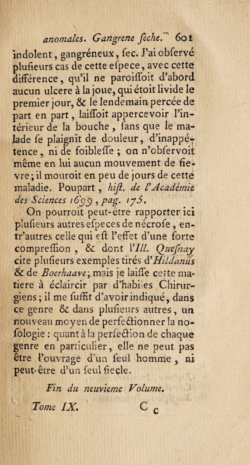 indolent, gangréneux, fec. J’ai obferyé plufieurs cas de cette efpece, avec cette différence, qu’il ne paroiffoit d’abord aucun ulcere à la joue, qui étoit livide le premier jour, & le lendemain percée de part en part, laiffoit appercevoir l’in¬ térieur de la bouche, fans que le ma¬ lade fe plaignît de douleur, d’inappé^ tence , ni de foibleffe ; on n’obfervoii même en lui aucun mouvement de fie* vre \ il mouroit en peu de jours de cettè maladie. Poupart , hijl. de VAcadémie des Sciences 16$$ , pag. ij5. On pourroit peut-être rapporter ici plufieurs autres efpeces de nécrofe , en- tr’autres celle qui efi: l’effet d’une forte comprefilon , & dont VIII. Qutfnay cite plufieurs exemples tirés d’Hildanus & de Boerhaave; mais je faille cette ma¬ tière à éclaircir par d’habiles Chirur¬ giens ; il me fuffit d’avoir indiqué, dans ce genre & dans plufieurs autres, un nouveau moyen de perfeéfionner la no- fologie : quant à la perfeéHon de chaque genre en particulier, elle ne peut pas être l’ouvrage d’un feul homme , ni peut-être d’un feul fieçle. Fin du neuvième Volume. Tome IX. c c