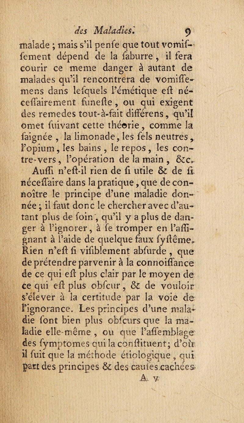 înalade ; mais s’il penfe que tout vomif-^ fement dépend de la fabiirre , il fera courir ce meme danger à autant de malades qu’il rencontrera de vomiffe- mens dans lesquels l’émétique eû né- ceffairement funefle, ou qui exigent des remedes tout-à-fait différens, qu’iî omet fiiivant cette théorie, comme la faignée , la limonade, les fels neutres, l’opium, les bains , le repos , les con¬ tre-vers, l’opération de la main , &c,. Auffi n’eft-il rien de fi utile & de iî néceiTaire dans la pratique, que de con- noître le principe d’une maladie don¬ née ; il faut donc le chercher avec d’au¬ tant plus de foin , qu’il y a plus de dan¬ ger à l’ignorer, à fe tromper en l’afîi- gnant à l’aide de quelque faux fydême»^ Rien n’eR fi vifiblement abfurde , que de prétendre parvenir à la connoifîance de ce qui efi plus clair par le moyen de ce qui efi: plus obfcvir, & de vouloir s’élever à la certitude par la voie de î’ignorance. Les principes d’une mala^' die font bien plus obfcurs que la ma¬ ladie elle-rriême , ou que i’affemblage des fymptomes qui la conftituent; d’oir il fuit que la méthode étiologique , qui part des principes &L des cauiescachées» A. Y