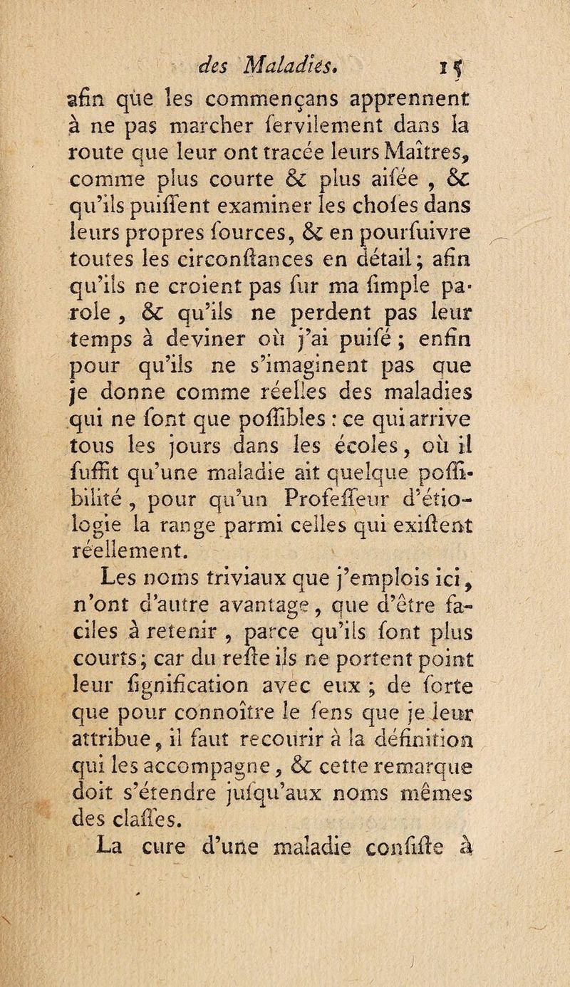 afin que les commençans apprennent à ne pas maîxher fervilenient dans la route que leur ont tracée leurs Maîtres, comme plus courte & plus ailée , 6c qu’ils puifient examiner les choies dans leurs propres fources, en pourfuivre toutes les circonftances en détail; afin qu’ils ne croient pas fur ma fimple pa¬ role 5 & qu’ils ne perdent pas leur temps à deviner ou j’ai puifé ; enfin pour qu’ils ne s’imaginent pas que je donne comme réelles des maladies qui ne font que polTibles : ce qui arrive tous les jours dans les écoles, ou il fufiit qu’une maladie ait quelque poffi- biiiîé , pour qu’un ProfelTeiir d’étio¬ logie la range parmi celles qui exifient réellement. Les noms triviaux que j’emplois ici, n’ont d’autre avantage, que d’être fa¬ ciles à retenir , parce qu’ils font plus courts; car du reîle ils ne portent point leur fignification avec eux ; de forte que pour connoître le fens que je jeur attribue, il faut recourir à la définition qui les accompagne, & cette remarque doit s’étendre jufqu’aux noms mêmes des dallés. La cure d’une maladie confifle à