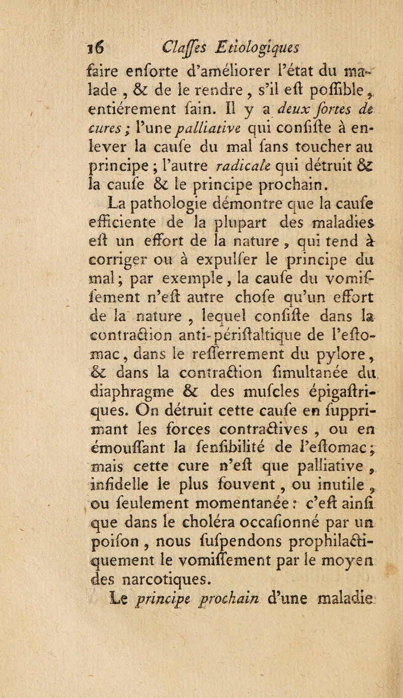 faire enforte d’améliorer l’état du ma¬ lade , & de le rendre , s’il eft poffible ^ entièrement fain. Il y a deux fortes de cures ; l’une palliative qui coniifle à en¬ lever la caufe du mal fans toucher au principe ; l’autre radicale qui détruit & la caufe ôe le principe prochain. La pathologie démontre que la caufe efficiente de la plupart des maladies ell: un effiort de la nature , qui tend à corriger ou à expulfer le principe du mal ; par exemple, la caufe du vomif- fement n’ed: autre chofe qu’un effiort de la nature , lequel confide dans la contraâion anti-péridaltique de l’effio- mac, dans le refferrement du pylore, dans la conîraüion fimultanée du diaphragme & des mufcles épigadri- ques. On détruit cette caufe en fuppri- mant les forces contradives , ou en ëmouffant la fendbilité de l’edomac; mais cette cure n’ed que palliative , inddelle le plus fouvent, ou inutile , ou feulement momentanée r c’ed ainfi que dans le choléra occadonné par un poifon 5 nous fufpendons prophilaéfî- quement le vomiffiement par le moyen des narcotiques. Le principe prochain d’une maladie