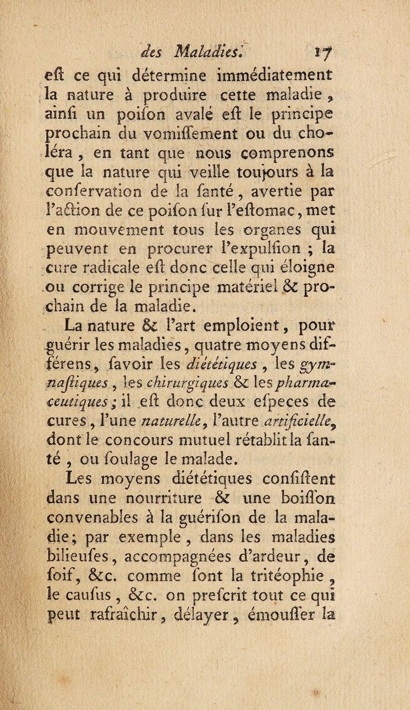 efl ce qui détermine immédiatement la nature à produire cette maladie ^ ainli un poifon avalé eft le principe prochain du vomiffement ou du cho¬ léra , en tant que nous comprenons que la nature qui veille toujours à la confervation de la fanté, avertie par Faftion de ce poifon fur Teftomac, met en mouvement tous les organes qui peuvent en procurer Fexpuliion ; la cure radicale ell donc celle qui éloigne ou corrige le principe matériel & pro¬ chain de la maladie. La nature êc l’art emploient, pour guérir les maladies, quatre moyens dif- férens, favoir les diététiques , les gytnr najîiques , les chirurgiques & lespharmU'^ ceutiques ; \\ efî donc deux efpeces de cures, Tune naturelle, l’autre artificielle^ dont le concours mutuel rétablit la fan¬ té , ou foulage le malade. Les moyens diététiques conUflent dans une nourriture & une boiffon convenables à la guérifon de la mala¬ die; par exemple, dans les maladies bilieufes, accompagnées d’ardeur, de foif, &c. comme font la tritéophie , le caufus , &c. on preferit tout ce qui peut rafraîchir, délayer, émouflér la