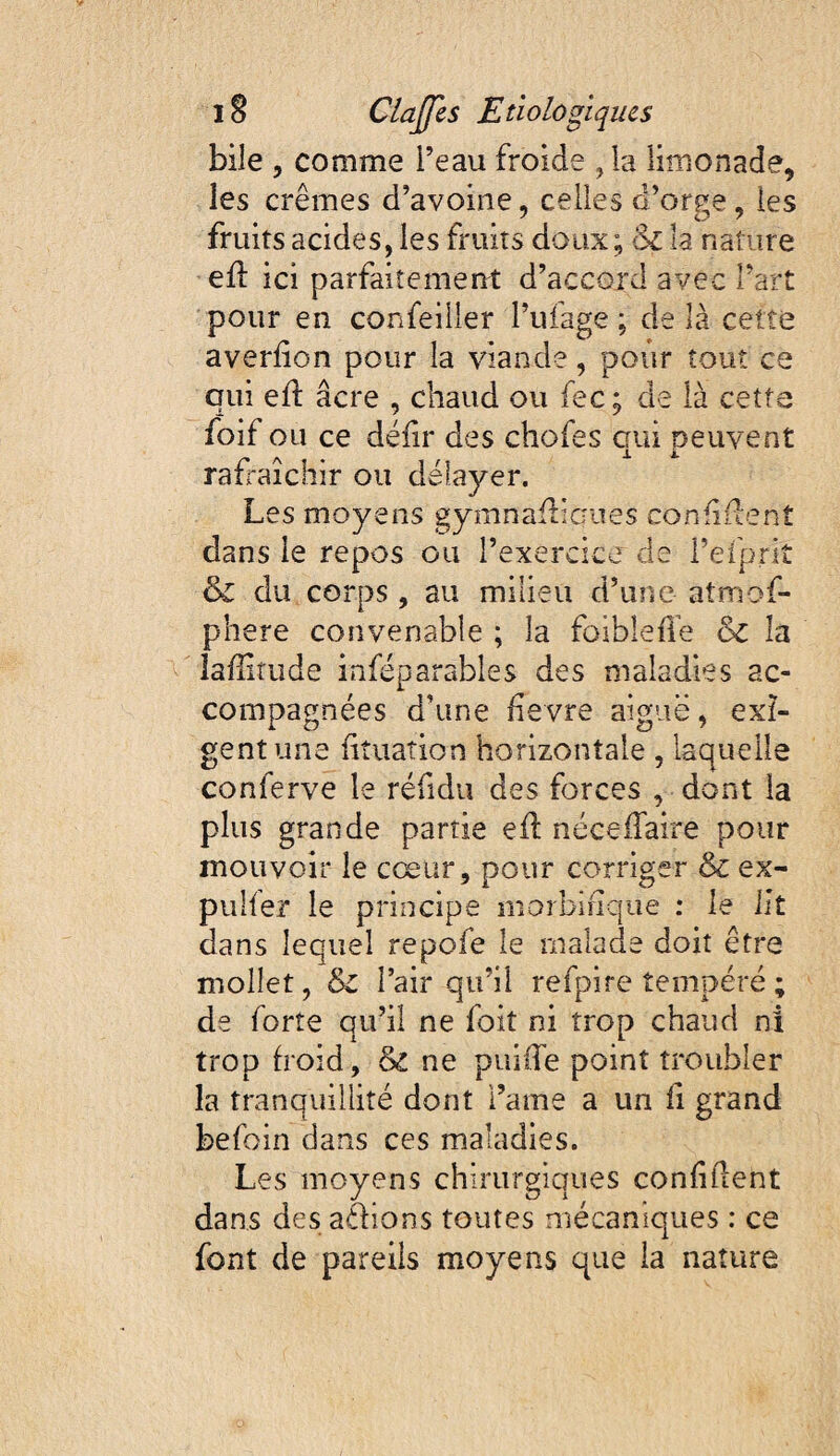 bile , comme Peau froide , la limonade, les crèmes d’avoine, celles d’orge, les fruits acides, les fruits doux; & la nature efl ici parfaitement d’accord avec l’art pour en confeiiler l’ufage ; de là cette averlion pour la viande, pour tout ce qui efl âcre , chaud ou fec; de là cette foif ou ce déhr des chofes cui peuvent A • 11. rafraîchir ou délayer. Les moyens gymnaflicues confiilent dans le repos ou l’exercice de refpriî & du corps, au milieu d’une atmof- phere convenable ; la foiblefle & la laffiîude inféparables des maladies ac¬ compagnées d’une bevre aiguë, exi¬ gent une fituation horizontale, laquelle conferve le réfidu des forces , dont la plus grande partie eil néceifaire pour mouvoir le cœur, pour corriger & ex- pulfer le principe niorbinque : le Ht dans lequel repofe le malade doit être mollet, & Pair qu’il refpire tempéré ; de forte qu’il ne foit ni trop chaud ni trop froid, & ne puiiTe point troubler la tranquillité dont Paine a un fi grand befoin dans ces maladies. Les moyens chirurgiques confident dans des athons toutes mécaniques : ce font de pareils moyens que la nature