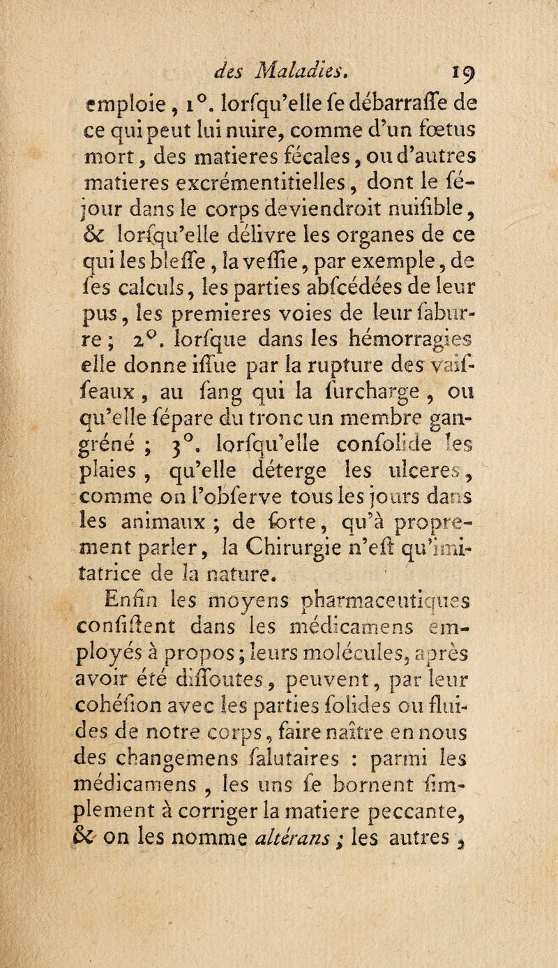 emploie, îorfqu’elie fedébarrafîe de ce qui peut lui nuire, comme d’un fœtus mort, des matières fécales, ou d’autres matières excrémentitieîles, dont le fé- jour dans le corps deviendroit nuilible, & lorfqu’elle délivre les organes de ce qui les bleffe, la veiîie, par exemple, de fes calculs, les parties abfcédées de leur pus, les premières voies de leur fabur- re ; 2^. lorfque dans les hémorragies elle donne iffue par la rupture des vaif- feaux , au fan g qui la furcharge , ou qu’elle fépare du tronc un membre gan- gréné ; 3^. lorfqu’elle confolide les plaies , qu’elle déterge les ulceres, comme on l’obferve tous les jours dans les animaux; de forte, qu’à propre¬ ment parler, la Chirurgie n’eil qu’imi¬ tatrice de la nature. Enfin les moyens pharmaceutiques confiflent dans les médicamens em¬ ployés à propos ; leurs molécules, après avoir été diiTouîes, peuvent, parleur cohéfion avec les parties folides ou flui¬ des de notre corps, faire naître en nous des changemens falutaires : parmi les médicamens , les uns fe bornent Am¬ plement à corriger la matière peccante, ^ on les nomme aldrans ; les autres ^