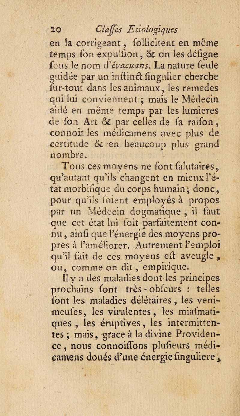en îa corrigeant, follicitent en même temps fori expu'üon, & on les déügne fous le nom evacuans, La nature feule guidée par un inflindl fingulier cherche iur-tout dans les animaux, les remedes qui lui conviennent ; mais le Médecin aidé en même temps par les lumières de fon Art & par celles de fa raifon, connoît les médicamens avec plus de certitude en beaucoup plus grand nombre. Tous ces moyens ne font falutaircs, qu’autant qu’ils changent en mieux l’é¬ tat morbifique du corps humain; donc^ pour qu’ils foient employés à propos par un Médecin dogmatique , il faut que cet état lui foit parfaitement con¬ nu , ainfi que l’énergie des moyens pro¬ pres à l’améliorer. Autrement l’emploi qu’il fait de ces moyens efi: aveugle , ou, comme on dit, empirique. liy a des maladies dont les principes prochains font très - obfcurs : telles font les maladies déiétaires, les veni- meufes, les virulentes, les miafmati- ques , les éruptives, les intermitten¬ tes ; mais, gface à la divine Providen¬ ce , nous connoilTons plufieurs médi- catnens doués d’une énergie finguliere ^