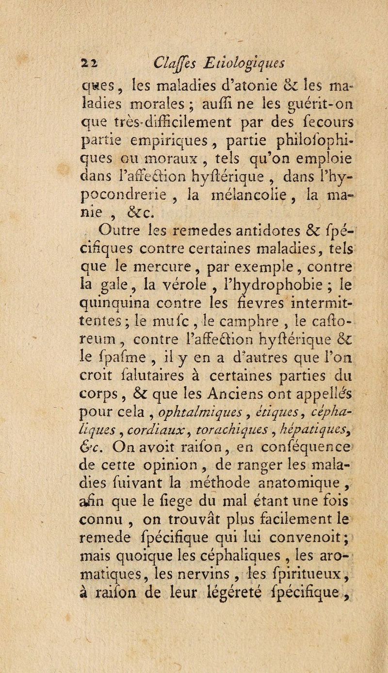 qwes, les maladies d’atonie ëc les ma¬ ladies morales ; auffi ne les guérit-on que très'difficilement par des fecours partie empiriquespartie phiiolbphi- ques ou moraiu^ , tels qu’on emploie dans raffieélîon hyflérique , dans l’hy- pocondrerie , la mélancolie, la ma¬ nie , &c. Outre les remedes antidotes & fpé- ciiiqiies contre certaines maladies, tels que le mercure , par exemple, contre la gale, la vérole , l’hydrophobie ; le quinquina contre les fievres intermit¬ tentes ; le mufc , le camphre , le cafto- reum , contre i’affedion hyflérique & le fpafme , il y en a d’autres que l’on croit falutaires à certaines parties du corps , & que les Anciens ont appelles pour cela , ophtalmiques y étiques y cépha¬ liques y cordiaux y torachiques , hépatiqueSy &c. On avoit raifon, en conféquence de cette opinion , de ranger les mala¬ dies ffiivant la méthode anatomique , adn que le fiege du mal étant une fois connu , on trouvât plus facilement le remede fpécidque qui lui convenoit; mais quoique les céphaliques , les aro¬ matiques, les nervins , les fpiritueux, à raiibn de leur légéreté fpécifique,