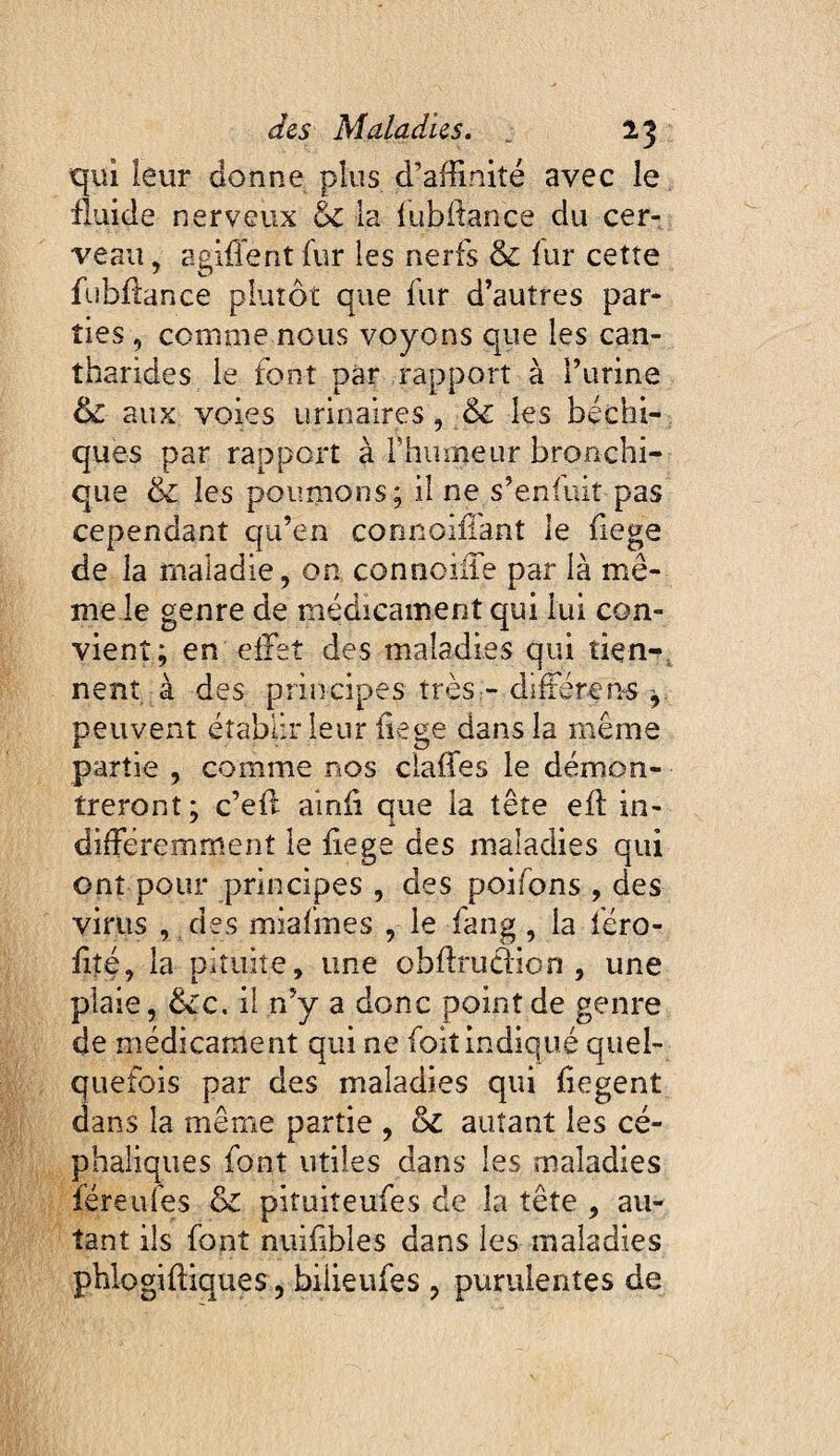 qui leur donne plus d’affinité avec le fluide nerveux & la lublfance du cer¬ veau , agirent fur les nerfs & fur cette fubflance plutôt que fur d’autres par¬ ties, comme nous voyons que les can¬ tharides le font Dàr rapport à l’urine & aux voies urinaires, & les béchi- ques par rapport à rhurneur bronchi¬ que & les poumons; il ne s’enfuit pas cependant qu’en connoiiïant le fiege de la maladie, on connciiTe par là mê¬ me le genre de médicament qui lui con¬ vient; en effet des maladies qui tien-^, nent à des principes très:- differens peuvent établir leur liege dans la même partie , comme nos cialTes le démon¬ treront; c’efl ainii que la tête eff in- différemment le fiege des maladies qui ont pour principes , des poifons , des virus , des miafmes , le fang, la féro- fité, la pituite, une obffrudioo , une plaie, êéc. il n’y a donc point de genre de médicament qui ne foiî indiqué quel¬ quefois par des maladies qui fiegent dans la même partie , & autant les cé¬ phaliques font utiles dans les maladies féreufes & pituiîeufes de la tête , au¬ tant ils font nuîffbles dans les maladies phlogiffiques, bilieufes , purulentes de