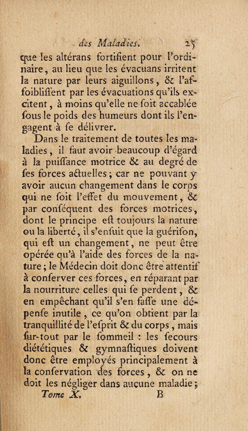 que les altérans fortifient pouf l’ordi¬ naire, au lieu que les evacuans irritent la nature par leurs aiguillons, & l’af- foiblifient par les évacuations qu’ils ex¬ citent , à moins qu’elle ne foit accablée fous le poids des humeurs dont ils ren¬ gagent à fe délivrer. Dans le traitement de toutes les ma¬ ladies , il faut avoir beaucoup d’égard à la ptiifiance motrice & au degré de fes forces aéluelles ; car ne pouvant y avoir aucun changement dans le corps qui ne foit l’efiet du mouvement, & par conféquent des forces motrices, dont le principe efi: toujours la nature GU la liberté, il s’enfuit que la guérifon, qui efi: un changement, ne peut être opérée qu’à l’aide des forces de la na¬ ture ; le Médecin doit donc être attentif à conferver ces forces, en réparant par la nourriture celles qui fe perdent, & en empêchant qu’il s’en faffe une dé* penfe inutile, ce qu’on obtient par la tranquillité de l’efprit & du corps, mais fur-tout par le fommeil : les fecours diététiques & gymnaffiques doivent donc être employés principalement à la confervation des forces , & on ne doit les négliger dans aucune maladie ; Terne X, B