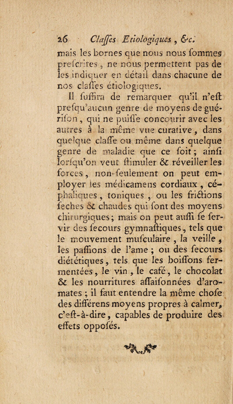 mais les bornes que nous nous fommes preferkes , ne nous permettent pas de les indiquer en détail dans chacune de nos clailes étiologiques. li fuffira de remarquer qu’il n’efl prefqu’aucun genre de moyens de gué- rifon , qui ne puiffe concourir avec les autres à la même vue curative, dans quelque cîaiTe ou même dans quelque genre de maladie que ce foit ; ainfi loriqu’on veut ftimuler Ô€ réveiller les forces, non-feulement on peut em¬ ployer les médtcamens cordiaux , cé¬ phaliques , toniques , ou les fripions ieches ÔC chaudes qui font des moyens chiîurgiqiies; mais on peut aufîi fe fer- vir des fecours gymnafiiques, tels que le mouvement mufculaire , la veille ^ les pallions de l’ame ; ou des fecours diététiques, tels que les boilTons fer¬ mentées , le vin , le café, le chocolat ôc les nourritures afTaifonnées d’aro¬ mates ; il faut entendre la même chofe des dilférens moyens propres à calmer, c’eft-à-dire, capables de produire des effets oppofés.