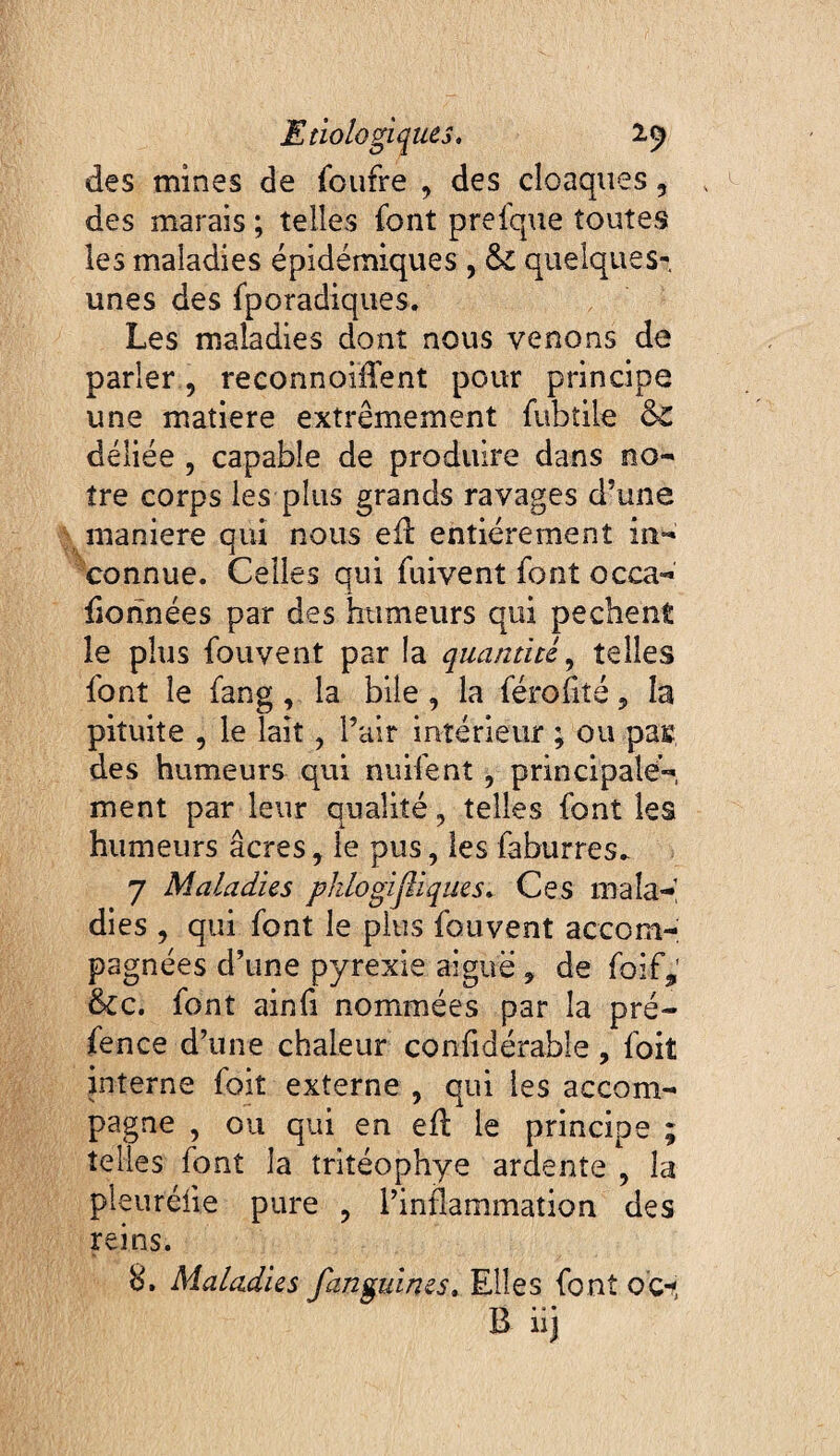 des mines de (bufre , des cloaques, des marais ; telles font prefque toutes les maladies épidémiques , & quelques- unes des fporadiques. Les maladies dont nous venons de parler, reeonnoüTent pour principe une matière extrêmement fubtile &: déliée , capable de produire dans no¬ tre corps les plus grands ravages d’une maniéré oui nous ell entièrement in- 's ^ connue. Celles qui fuivent font occa- fionnées par des humeurs qui pechent le plus fouvent par la quantité,, telles font le fang, la bile , la féroîité 5 la pituite , le lait, l’air intérieur ; ou pas des humeurs qui nuifent, principale¬ ment par leur qualité , telles font les humeurs âcres, le pus, les faburres.- 7 Maladies phlogijliques. Ce s ma la-’ dies , qui font le plus fouvent accom¬ pagnées d’une pyrexie aiguë, de foif,' &c. font ainfi nommées par la pré- fence d’une chaleur conlidérable, foit interne foit externe , qui les accom¬ pagne , ou qui en ell le principe ; telles font la tritéophye ardente , la pleuréfie pure , l’inflammation des reins. 8. Maladies fanguines. Elles font o'c^, B iij