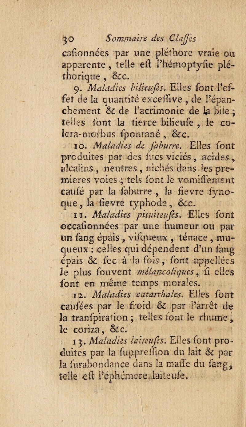 cafionnées par une pléthore vraie ou apparente , telle eil rhémoptyhe plé¬ thorique , &G. 9. Maladies hilieufes. Elles font Tef- fet de la quantité exceiîive , de Tépan- chement & de Tacrimonie de la bile ; telles font la tierce biiieufe , le co- lera-mofbus fpontané , &c. îO. Maladies de jahurre. Elles font produites par des lues viciés , acides , alcalins , neutres , nichés dans les pre¬ mières voies ; tels font le vomiffemenî caufé par la faburre , la fievre fyno- que, la Eevre typbode, II. Maladies pituiteufes. Elles font occalionnées par une humeur ou par un fang épais , vifqueux , tenace , mu¬ queux : celles qui dépendent d’un fang épais &; fec à la fois, font appellées le plus fouvent mélancoliques, ii elles font en même temps morales. 12.. Maladies catarrhales. Elles font caufées par le fi'oid & par l’arrêt de la tranfpiration ; telles font le rhume, le coriza, &c. 13. Maladies laiteufcs. Elles font pro¬ duites par la fupprelEon du lait & par la furabondance dans la madé du fang, telle efl; réphémere..laiteiife.