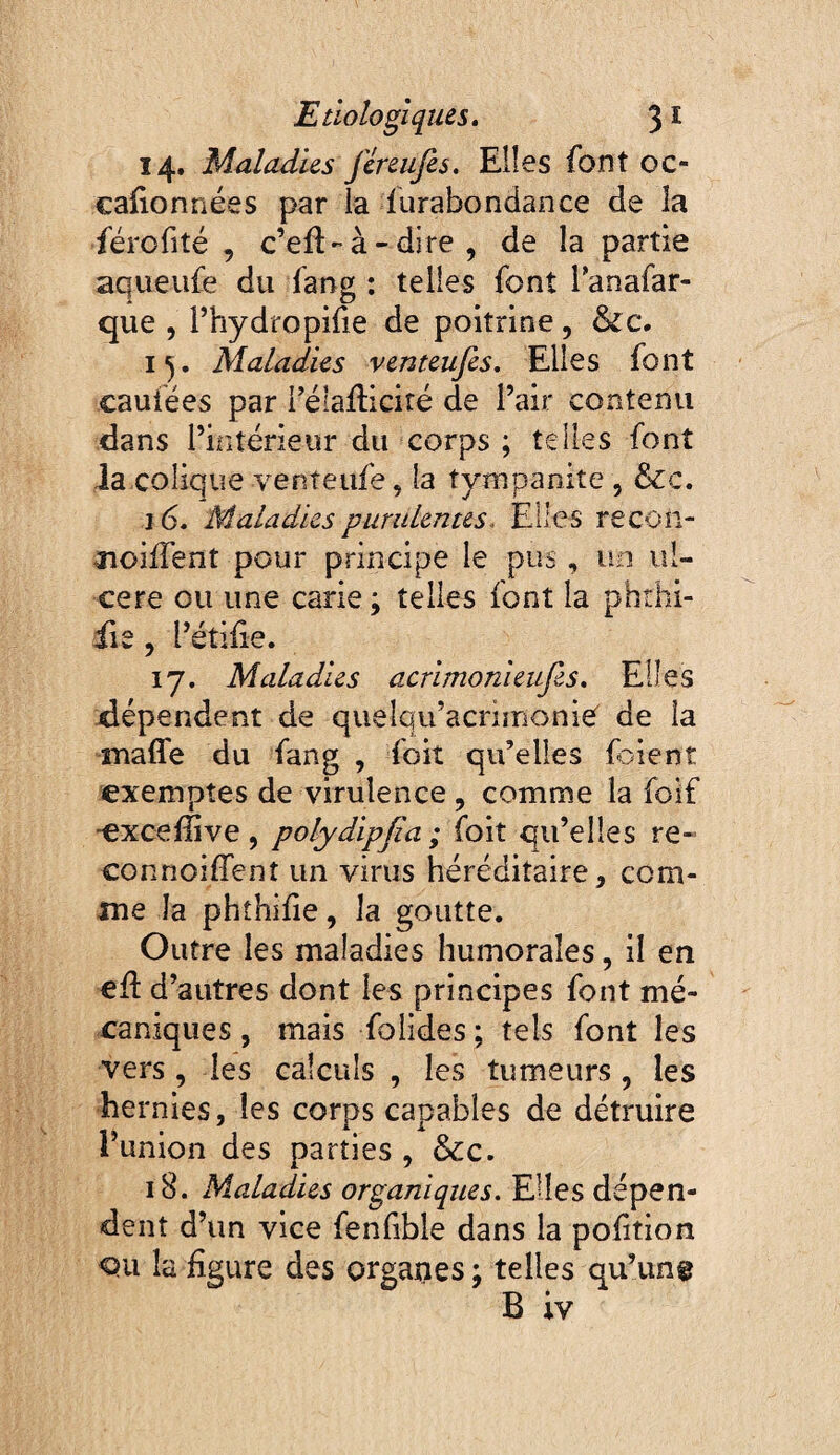 14. Maladies jcreiifes. Elles font oc- caiionnées par la furabondance de la fércfité , c’eft-à-dire , de la partie aqueiife du fang : telles font i’anafar- que , rhydropifie de poitrine, i^. Maladies venteufes. Elles font caufées par féiafliciré de l’air contenu dans l’iiîtérieur du corps ; telles font la colique venteufe, la tympanite , &c. 16. Maladies purulentes. Elles recôn- noiiTent pour principe le pus, un ul¬ cere ou une carie ; telles font la phthi- iie, l’étifie. 17. Maladies acrimonieufes. Elles jdépendent de quelqu’acrimonief de la mafle du fang , foit qu’elles foient exemptes de virulence, comme la foif ■excelîive , polydipjîa ; foit qu’elles re« connoiffent un virus héréditaire, com¬ me la phîhiïie, la goutte. Outre les maladies humorales, il en efl d’autres dont les principes font mé¬ caniques , mais folides ; tels font les vers , les calculs , les tumeurs, les hernies, les corps capables de détruire l’union des parties , &c. 18. Maladies organiques. Elles dépen¬ dent d’un vice fenfible dans la pofition <3u la figure des organes ; telles qu’un® B iv