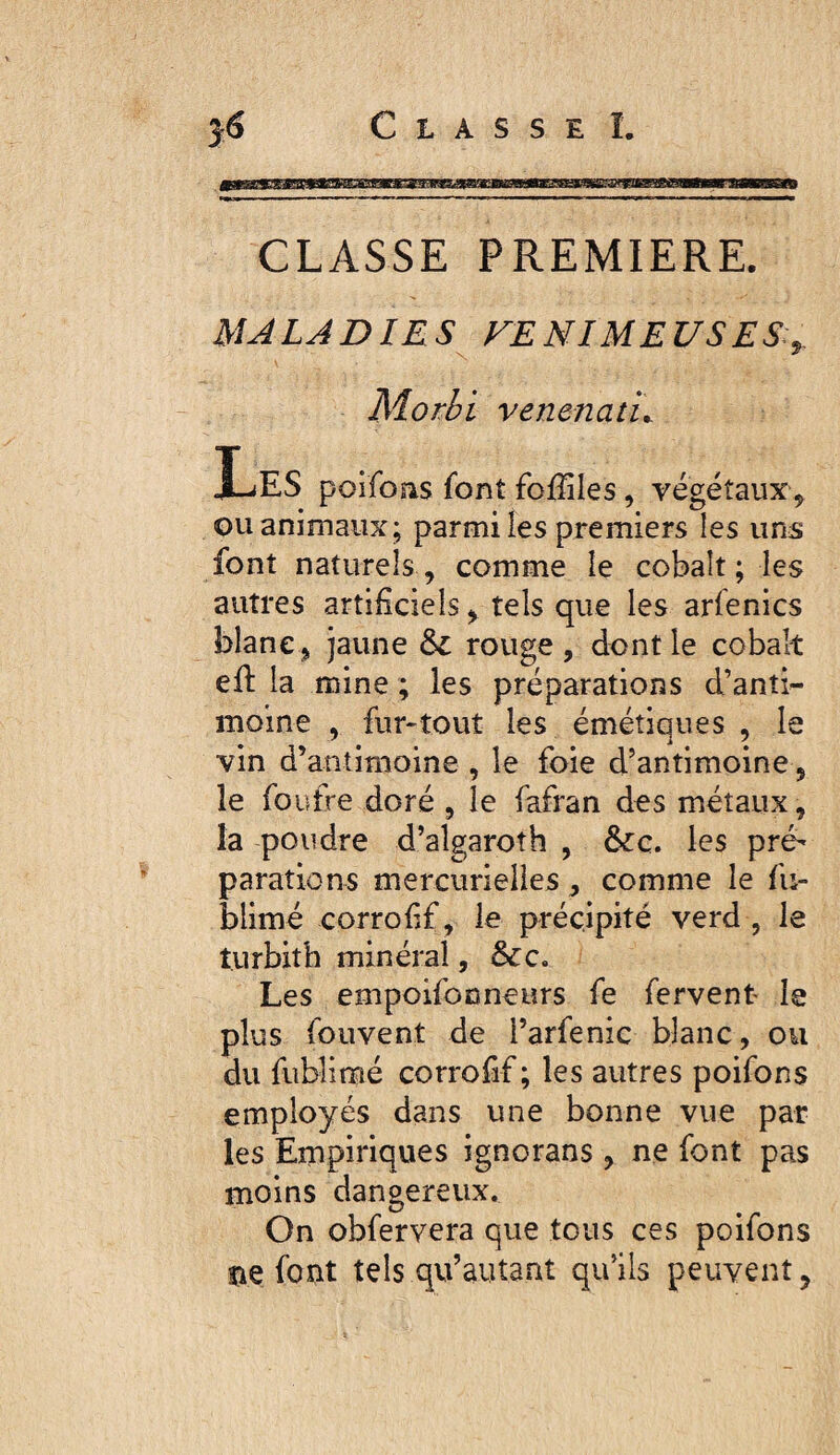 CLASSE PREMIERE. MALADIES VENIMEUSES.,. Morhi venenatï^ Les poifoas font fofïïles, végétaux^ ou animaux; parmi les premiers les uns font naturels , comme le cobalt ; les autres artificiels, tels que les arfenics blanc J jaune & rouge , dont le cobalt eft la mine ; les préparations d’anti^ moine , fur-tout les émétiques , le vin d’antimoine , le foie d’antimoine, le foutre doré , le fafran des métaux, la poudre d’algaroîh , &:c. les pré¬ parations mercurielies, comme le fu- blimé corrofif, le précipité verd , le turbith minéral, Les empoifonneurs fe fervent le plus Ibuvent de l’arfenic blanc, ou du fiiblimé corrofif ; les autres poifons employés dans une bonne vue par les Empitiques ignorans , ne font pas moins dangereux. On obfervera que tous ces poifons îie font tels qu’autant qu’ils peuvent.