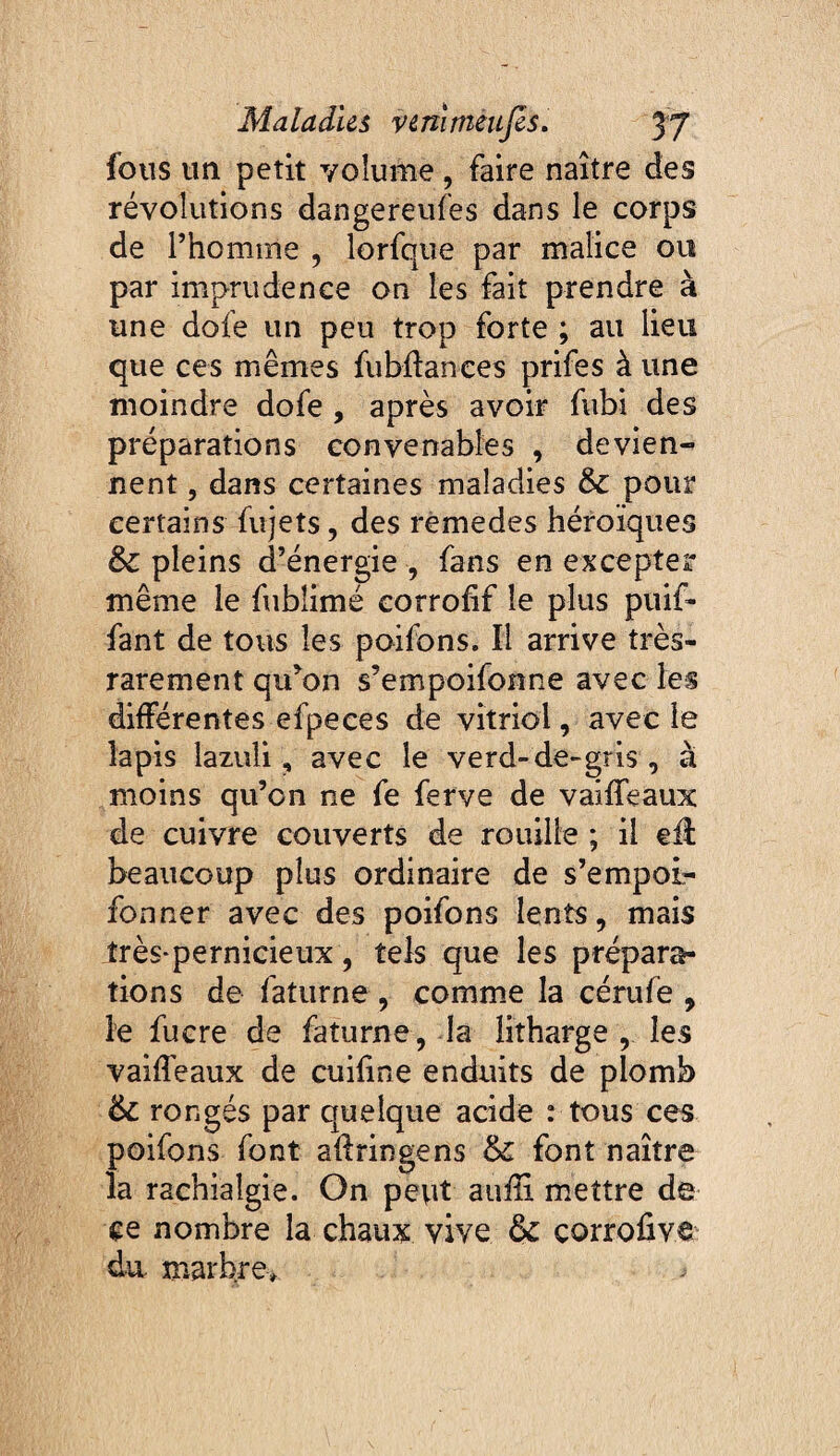 fous un petit volume, faire naître des révolutions dangereufes dans le corps de l’homme , lorfque par malice ou par imprudence on les fait prendre à une dofe un peu trop forte ; au lieu que ces mêmes fubdances prifes à une moindre dofe , après avoir fubi des préparations convenables , devien¬ nent , dans certaines maladies & pour certains fiijets, des rèmedes héroïques &c pleins d’énergie , fans en exceptei même le fublimé corrofif le plus puif- fant de tous les poifons. Il arrive très- rarement qu^on s’empoifonne avec les différentes efpeces de vitriol, avec le lapis lazuli, avec le verd-de-gris , à moins qu’on ne fe ferve de vaiffeaux de cuivre couverts de rouille ; il eil beaucoup plus ordinaire de s’empoi- fonner avec des poifons lents, mais très-pernicieux, tels que les prépara¬ tions de faturne , comme la cérufe , le fucre de faturne, la litharge , les vaiffeaux de cuifine enduits de plomb & rongés par quelque acide : tous ces poifons font affringens & font naître la rachialgie. On pcvit aufîi mettre de ce nombre la chaux vive & corrofive dii marbre>