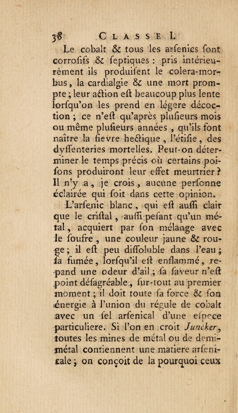 Le cobalt &c tous les arfenics font corrofifs & feptiques : pris intérieu- rément ils produifent le colera-mor- bus, la cardialgie & une mort prom¬ pte ; leur a£lion eft beaucoup plus lente lorfqu’on les prend en légère décoc¬ tion ; ce n’eft qu’après plulieiirs mois ou même plufieurs années , qu’ils font naître la fievre hecbque , l’étifie, des dyffenteries mortelles. Peut-on déter¬ miner le temps précis où certains poi- fons produiront leur effet meurtrier ? Il nY a 9 je crois 5 aucune perfcnne éclairée qui foit dans cette opinion, L’arfenic blanc, qui eft aufïi clair que le criûal, aufîi pefant qu’un mé¬ tal , acquiert par fon mélange avec le foufre , une couleur jaune &c rou¬ ge ; il efl peu diflbluble dans l’eau ; fa fumée, iorfqu’il ell enflammé, ré¬ pand une odeur d’ail ; fa faveur n’eft .point défagréable 5 fur-tout au premier moment ; il doit toute fa force &: fon énergie à l’union du régule de cobalt avec un fel arfenical d’une efpece particulière. Si l’on en croit Juncker^ toutes les mines de métal ou de demi- jnétal contiennent une matière arfeni- eale j on conçoit de la pourquoi ceux