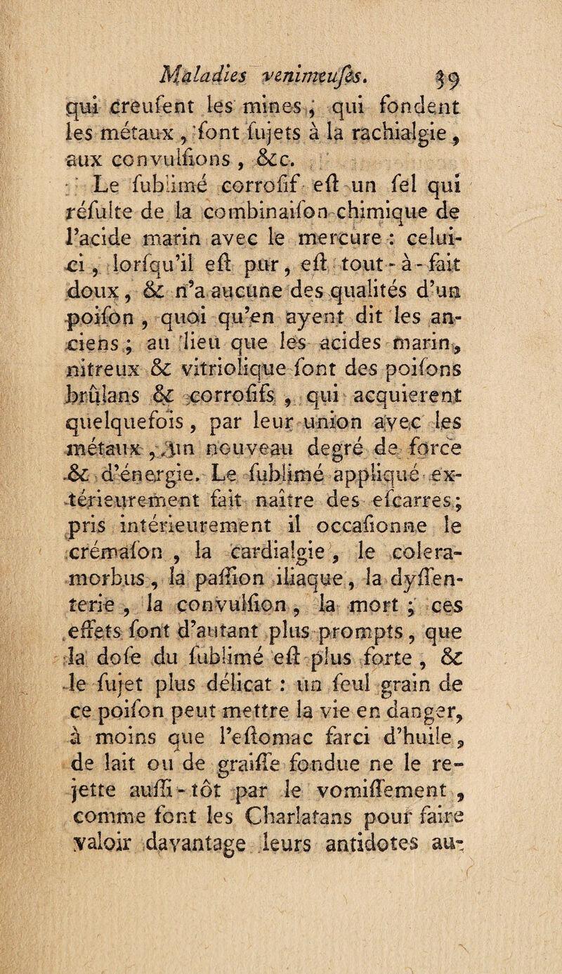 qui creufent les mines , qui fondent les métaux , font fujets à la rachialgie , aux çonvul£ons , êcc. Le fublimé corrofif e£ un fel qui refaite de la combinaifon chimique de racide marin avec le mercure : celui- vci, lorfqu’il e£ pur, ed tout - à - fait doux, & n’a aucune des qualités d’un poifon 5 quoi qu’en ayenî dit les an- x:iens ; au lieit que lès acides marin, nitreux & vitriolique font des poifons brulans & -;eorro£fS; , qui acquièrent quelquefois, par leur union ajvec les métaux ,;;im nouveau degré de force d’énergie. Le fubijimé appliqué ex- ^térieure-ment fait naître des efcarres; pris intérieurement il occafionne le crémaibn , la cardialgie, le coiera- morbus, la paiîion iliaque, la dyflen- îerie , la convulfion, la mort ^ ces effets font d’autant plus prompts, que la dofe du fublimé ed plus forte , & ■le fujet plus délicat : un fcul grain de ce poifon peut mettre la vie en danger, à moins que l’edoniac farci d’huile, de lait ou de graiffe fondue ne le re¬ jette auili^tôt par le vomiffement , comme font les Charlatans pour faire valoir davantage leurs antidotes au-