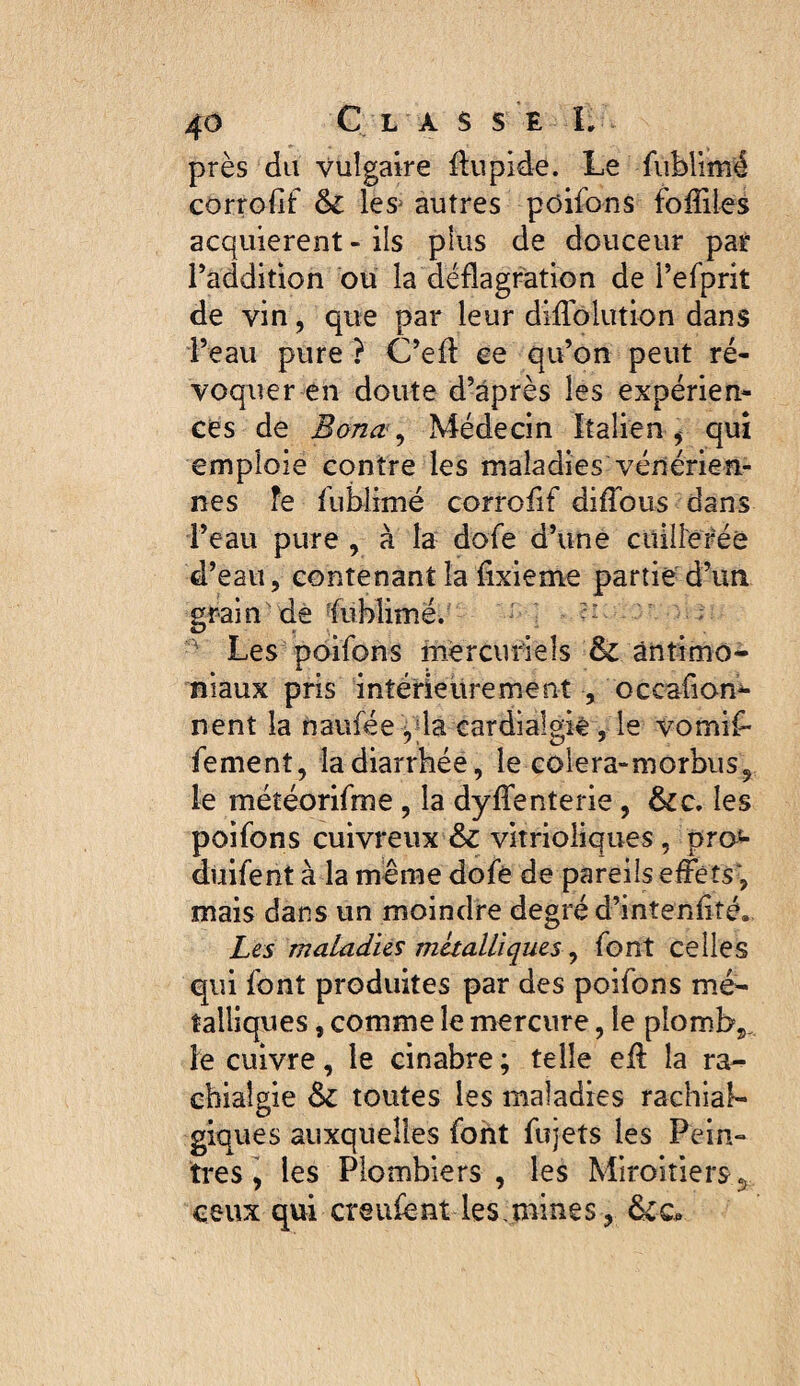 près du vulgaire flupide. Le fiiblimé corrofif & les^ autres poifons foffiles acquièrent - ils plus de douceur pat l’addition ou la déflagration de i’efprit de vin, que par leur dilTolution dans l’eau pure ? C’efl: ce qu’on peut ré¬ voquer en doute d’après les expérien¬ ces de Bona ., Médecin Italien , qui emploie contre les maladies vénérien¬ nes fe fublimë corrofif diifous dans l’eau pure , à la dofe d’une cuillerée d’eau, contenant la fixieme partie d’un grain de‘fuMimé/ ^ - Les poifons mercuriels & antimo¬ niaux pris intérieurement , occafion^ nent la naufée ,fla cardialgiè, le vomif- fement, la diarrhée, le colera-morbus^ le méîéorifnie , la dyflfenterie, &c. les poifons cuivreux & vitrioliques, pro*- duifent à la meme dofe de pareils effets*, mais dans un moindre degré d’intenflté. Les maladies métalliques ^ font celles qui font produites par des poifons mé¬ talliques , comme le mercure, le plomb^. le cuivre, le cinabre ; telle efl: la ra¬ chialgie & toutes les maladies rachiab giques auxquelles font fujets les Pein- ti*es, les Plombiers, les Miroitiers 5 ceux qui créaient les mines, 6cc.